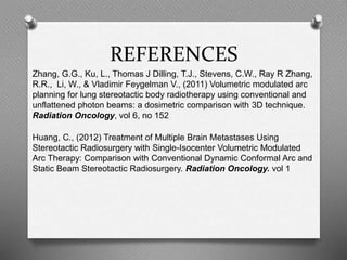 REFERENCES
Zhang, G.G., Ku, L., Thomas J Dilling, T.J., Stevens, C.W., Ray R Zhang,
R.R., Li, W., & Vladimir Feygelman V., (2011) Volumetric modulated arc
planning for lung stereotactic body radiotherapy using conventional and
unflattened photon beams: a dosimetric comparison with 3D technique.
Radiation Oncology, vol 6, no 152
Huang, C., (2012) Treatment of Multiple Brain Metastases Using
Stereotactic Radiosurgery with Single-Isocenter Volumetric Modulated
Arc Therapy: Comparison with Conventional Dynamic Conformal Arc and
Static Beam Stereotactic Radiosurgery. Radiation Oncology. vol 1
 