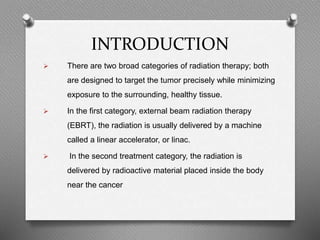 INTRODUCTION
 There are two broad categories of radiation therapy; both
are designed to target the tumor precisely while minimizing
exposure to the surrounding, healthy tissue.
 In the first category, external beam radiation therapy
(EBRT), the radiation is usually delivered by a machine
called a linear accelerator, or linac.
 In the second treatment category, the radiation is
delivered by radioactive material placed inside the body
near the cancer
 