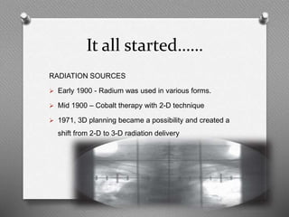 It all started……
RADIATION SOURCES
 Early 1900 - Radium was used in various forms.
 Mid 1900 – Cobalt therapy with 2-D technique
 1971, 3D planning became a possibility and created a
shift from 2-D to 3-D radiation delivery
 