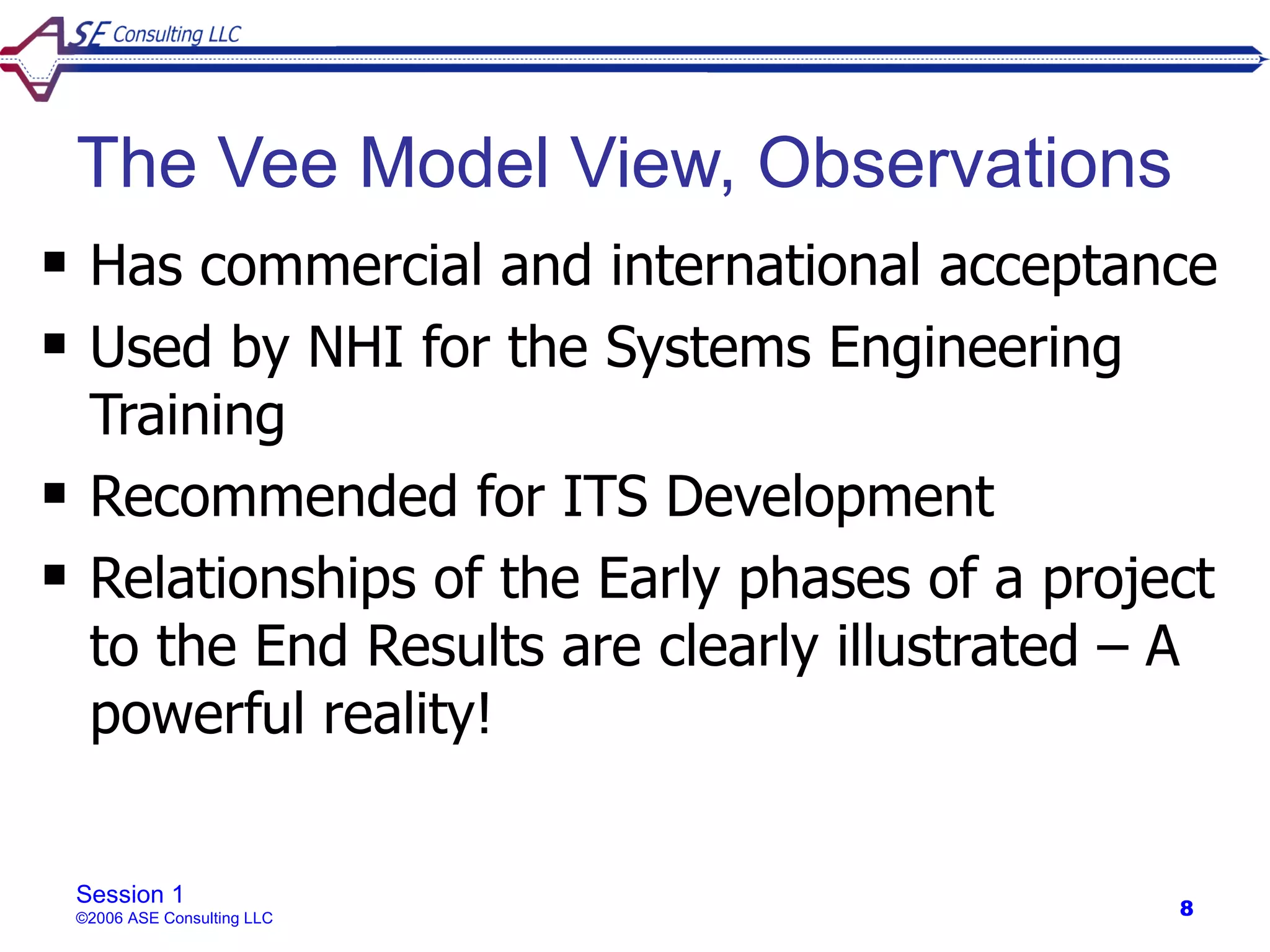 The Vee Model View, Observations
    Has commercial and international acceptance
    Used by NHI for the Systems Engineering
     Training
    Recommended for ITS Development
    Relationships of the Early phases of a project
     to the End Results are clearly illustrated – A
     powerful reality!


    Session 1
    ©2006 ASE Consulting LLC                     8
 