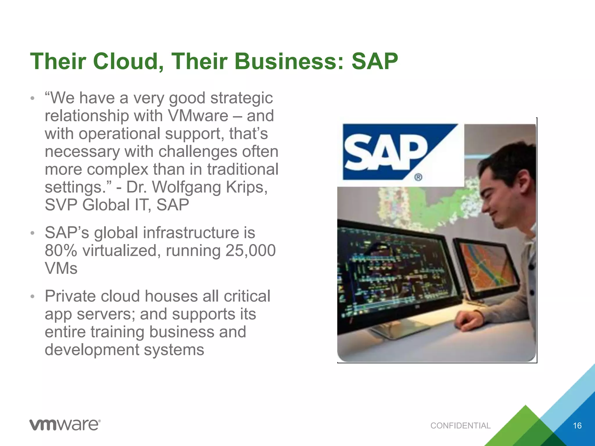Their Cloud, Their Business: SAP
• “We have a very good strategic
relationship with VMware – and
with operational support, that’s
necessary with challenges often
more complex than in traditional
settings.” - Dr. Wolfgang Krips,
SVP Global IT, SAP
• SAP’s global infrastructure is
80% virtualized, running 25,000
VMs
• Private cloud houses all critical
app servers; and supports its
entire training business and
development systems
CONFIDENTIAL 16
 
