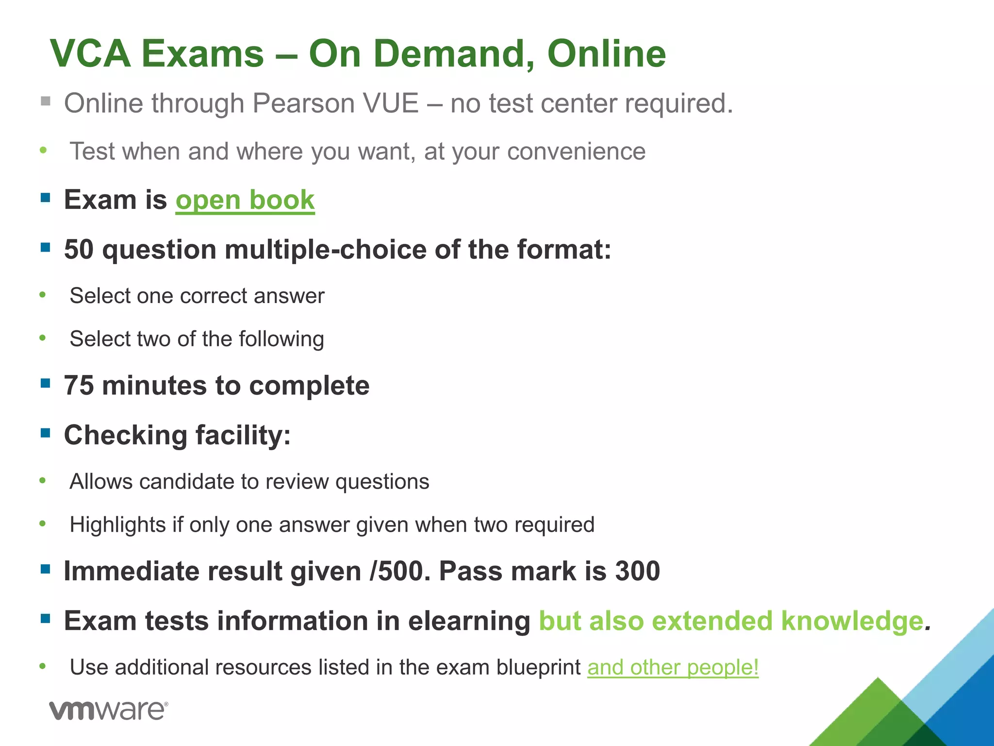 VCA Exams – On Demand, Online
 Online through Pearson VUE – no test center required.
• Test when and where you want, at your convenience
 Exam is open book
 50 question multiple-choice of the format:
• Select one correct answer
• Select two of the following
 75 minutes to complete
 Checking facility:
• Allows candidate to review questions
• Highlights if only one answer given when two required
 Immediate result given /500. Pass mark is 300
 Exam tests information in elearning but also extended knowledge.
• Use additional resources listed in the exam blueprint and other people!
 