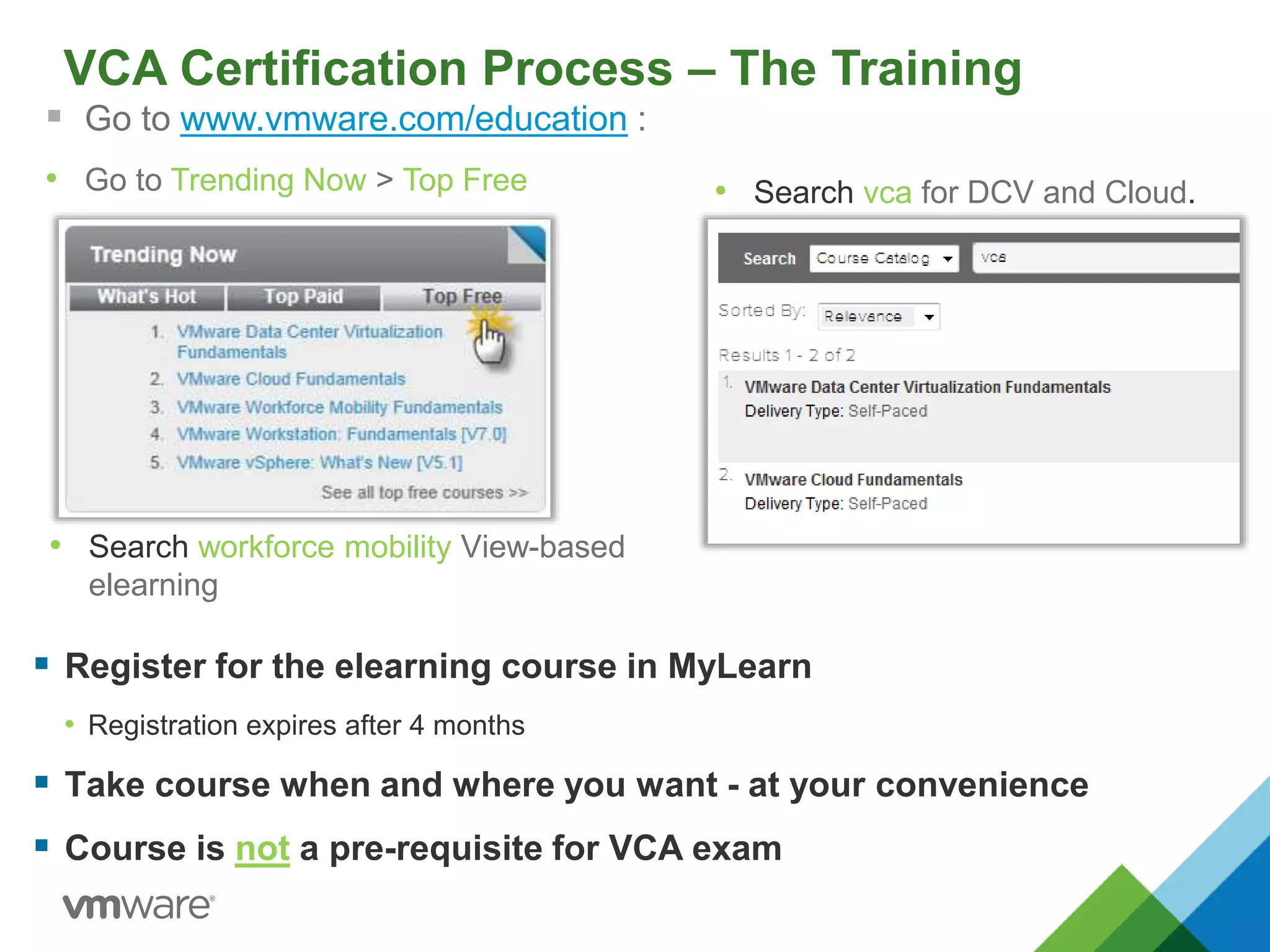 VCA Certification Process – The Training
 Go to www.vmware.com/education :
• Go to Trending Now > Top Free
 Register for the elearning course in MyLearn
• Registration expires after 4 months
 Take course when and where you want - at your convenience
 Course is not a pre-requisite for VCA exam
• Search vca for DCV and Cloud.
• Search workforce mobility View-based
elearning
 