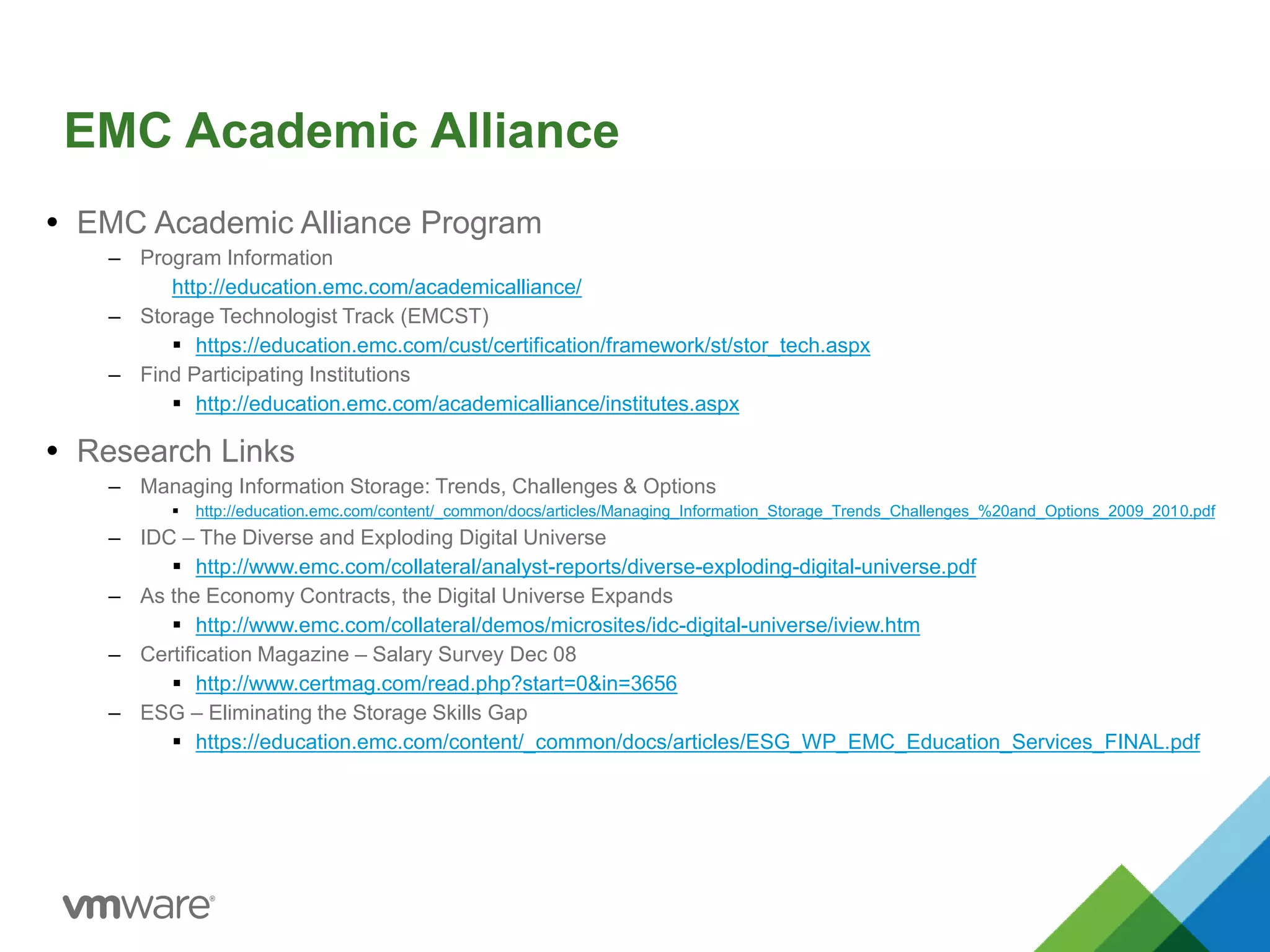 EMC Academic Alliance
 EMC Academic Alliance Program
– Program Information
http://education.emc.com/academicalliance/
– Storage Technologist Track (EMCST)
 https://education.emc.com/cust/certification/framework/st/stor_tech.aspx
– Find Participating Institutions
 http://education.emc.com/academicalliance/institutes.aspx
 Research Links
– Managing Information Storage: Trends, Challenges & Options
 http://education.emc.com/content/_common/docs/articles/Managing_Information_Storage_Trends_Challenges_%20and_Options_2009_2010.pdf
– IDC – The Diverse and Exploding Digital Universe
 http://www.emc.com/collateral/analyst-reports/diverse-exploding-digital-universe.pdf
– As the Economy Contracts, the Digital Universe Expands
 http://www.emc.com/collateral/demos/microsites/idc-digital-universe/iview.htm
– Certification Magazine – Salary Survey Dec 08
 http://www.certmag.com/read.php?start=0&in=3656
– ESG – Eliminating the Storage Skills Gap
 https://education.emc.com/content/_common/docs/articles/ESG_WP_EMC_Education_Services_FINAL.pdf
 