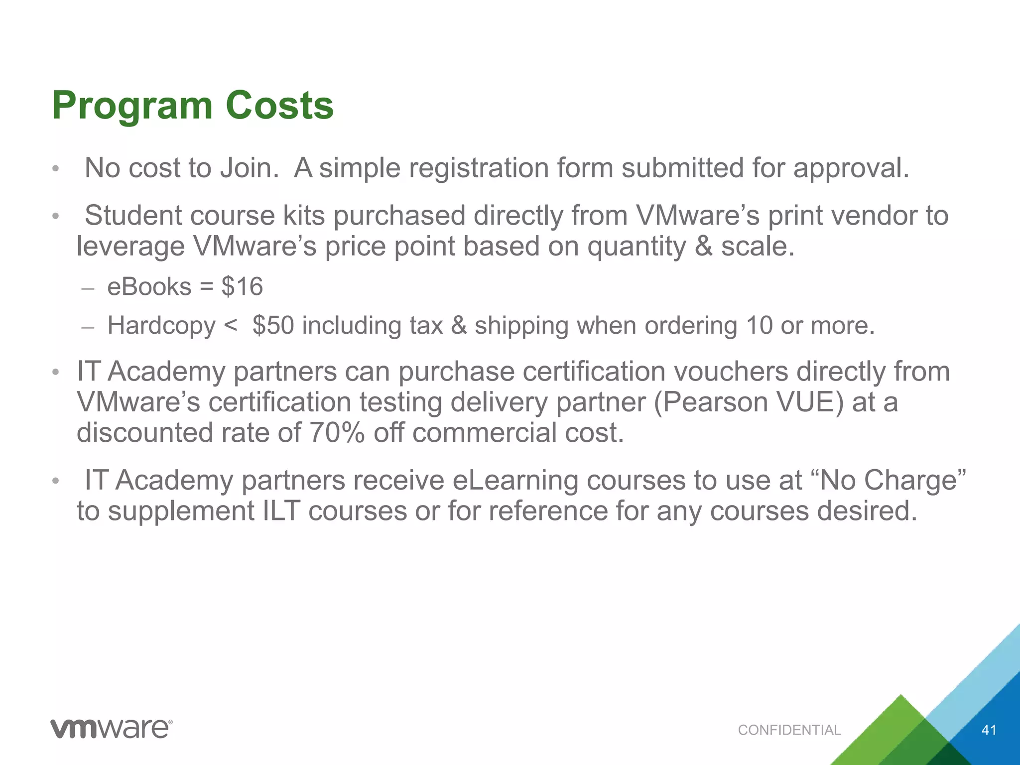 Program Costs
• No cost to Join. A simple registration form submitted for approval.
• Student course kits purchased directly from VMware’s print vendor to
leverage VMware’s price point based on quantity & scale.
– eBooks = $16
– Hardcopy < $50 including tax & shipping when ordering 10 or more.
• IT Academy partners can purchase certification vouchers directly from
VMware’s certification testing delivery partner (Pearson VUE) at a
discounted rate of 70% off commercial cost.
• IT Academy partners receive eLearning courses to use at “No Charge”
to supplement ILT courses or for reference for any courses desired.
CONFIDENTIAL 41
 