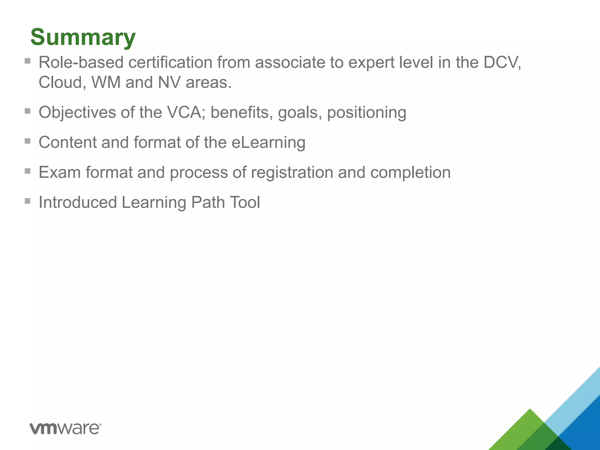 Summary
 Role-based certification from associate to expert level in the DCV,
Cloud, WM and NV areas.
 Objectives of the VCA; benefits, goals, positioning
 Content and format of the eLearning
 Exam format and process of registration and completion
 Introduced Learning Path Tool
 