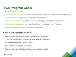 VCA Program Goals
 As a VCA, you can:
• Demonstrate knowledge of virtualization products, capabilities, trends and best practices
• Have credibility in discussions with potential employers
• Prove your understanding of the business challenges virtualization can address
• Identify business needs and map those drivers to products from VMware
• Propose VMware solutions that suit the business
 Not a replacement for VCP!
• Good introduction to technologies for transition preparation
− e.g. first step for Cloud, Workforce Mobility, Network Virtualization
• A springboard to VCP, VCAP, VCDX
• Low-cost way to explore possibilities
• Tool to help make intelligent choices about learning paths
 