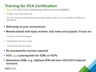 Training for VCA Certification
 Free 2.5 and 3 hour elearning online course available
• English and Japanese now
• French, German and Spanish language modules will be live in October at VMworld
Barcelona
 Self-study at your convenience
 Module-based with topic reviews, text notes and quizzes. Focus on:
• Products and technologies
• Capabilities and use-cases
• Trends and best practices
 No prerequisite courses required
 VCA not a prerequisite for ICMs or VCPs
 Streamline ICMs, e.g. vSphere ICM will have VCA-DCV material
removed
 