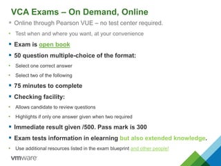 VCA Exams – On Demand, Online
 Online through Pearson VUE – no test center required.
• Test when and where you want, at your convenience
 Exam is open book
 50 question multiple-choice of the format:
• Select one correct answer
• Select two of the following
 75 minutes to complete
 Checking facility:
• Allows candidate to review questions
• Highlights if only one answer given when two required
 Immediate result given /500. Pass mark is 300
 Exam tests information in elearning but also extended knowledge.
• Use additional resources listed in the exam blueprint and other people!
 