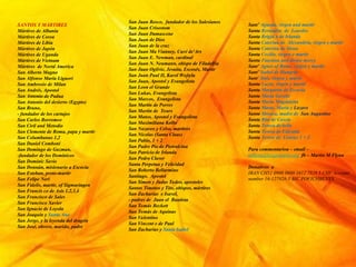SANTOS Y M?RTIRES
Mrtires de Albania
Mrtires de Corea
Mrtires de Libia
Mrtires de Japn
Mrtires de Uganda
Mrtires de Vietnam
Mrtires de Nortd America
San Alberto Magno
San Alfonso Maria Liguori
San Ambrosio de Milan
San Andrs, Apostol
San Antonio de Padua
San Antonio del desierto (Egypto)
San Bruno,
- fundador de los cartujos
San Carlos Borromeo
San Ciril and Metodio
San Clemente de Roma, papa y martir
San Columbanus 1,2
San Daniel Comboni
San Domingo de Guzman,
-fundador de los Dominicos
San Dominic Savio
San Donnn, misionario a Escocia
San Esteban, proto-martir
San Felipe Neri
San Fidelis, martir, of Sigmaringen
San Francis co de Ass 1,2,3,4
San Francisco de Sales
San Francisco Xavier
San Ignacio de Loyola
San Joaquin y Santa Ana
San Jorge, y la leyenda del dragn
San Jos, obrero, marido, padre
San Juan Bosco, fundador de los Salesianos
San Juan Crisostom
San Juan Damascene
San Juan de Dios
San Juan de la cruz
San Juan Ma Vianney, Cur de'Ars
San Juan E. Newman, cardinal
San Juan N. Neumann, obispo de Filadelfia
San Juan Ogilvie, Jesuita, Escoss, Martir
San Juan Paul II, Karol Wojtyla
San Juan, Apostol y Evangelista
San Leon el Grande
San Lukas, Evangelista
San Marcos, Evangelista
San Martin de Porres
San Martin de Tours
San Mateo, Apostol y Evangelista
San Maximiliana Kolbe
San Nazareo y Celso, martires
San Nicolas (Santa Claus)
San Pablo, 1 + 2
San Padre Pio de Pietralcina
San Patricio de Irlanda
San Pedro Claver
Santa Perpetua y Felicidad
San Roberto Bellarmino
Santiago, Apostol
San Simon y Judas Tadeo, apostoles
Santos Timoteo y Tito, obispos, mrtires
San Zacharias e Isavel,
- padres de Juan el Bautista
San Toms Beckett
San Toms de Aquinas
San Valentino
San Vincent e de Paul
San Zacharias y Santa Isabel
Sant Agueda, virgen and martir
Santa Bernadita de Lourdes
Santa Brigid a de Irlanda
Santa Caterina de Alexandria, virgen y martir
Santa Caterina de Siena
Santa Cecilia, virgen e martir
Santa Faustina and divine mercy
Sant Agnes of Rome, virgen y martir
Sant Isabel de Hungria
Sant Ins, virgen y martir
Santa Lucia, virgen y martir
Santa Margarita de Escocia
Santa Maria Goretti
Santa Maria Magdalena
Santa Marta, Maria y Lazaro
Santa Monica, madre de San Augustine
Santa Rita de Cascia
Santa Teresa deAvila
Santa Teresa de Calcutta
Santa Terese de Lisieux 1 + 2
Para commentarioa C email C
mflynn@lcegionaries.org fb C Martin M Flynn
Donativos a
IBAN CH51 0900 0000 1612 7928 5 CHF Account
number 16-127928-5 BIC POFICHBEXXX
 