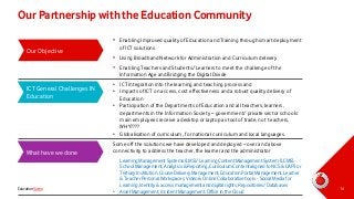 Our Partnership with the Education Community
Our Objective

• Enabling Improved quality of Education and Training through smart deployment
of ICT solutions
• Using Broadband Network for Administration and Curriculum delivery
• Enabling Teachers and Students/Learners to meet the challenge of the
Information Age and Bridging the Digital Divide

ICT General Challenges IN
Education

What have we done

Education Video

• ICT integration into the learning and teaching process and
• Impacts of ICT on access, cost effectiveness and a robust quality delivery of
Education
• Participation of the Departments of Education and all teachers, learners,
departments in the Information Society – government/ private sector schools
main employees receive a desktop or laptop as tool of trade, not teachers,
WHY????
• Globalisation of curriculum, for national curriculum and local languages.
Some off the solutions we have developed and deployed – over and above
connectivity to address the teacher, the learner and the administrator
Learning Management Systems (LMS)/ Learning Content Management System (LCMS),
School Management, Analytics & Reporting, Curriculum Content aligned to NCS & CAPS or
Tertiary Institution, Course Delivery Management, Education Portal Management, Learner
& Teacher Personal Workspaces, Video & Online Collaborative tools - Social Media for
Learning, Identity & access management and digital rights, Repositories/ Databases
• Asset Management, Incident Management, Office in the Cloud

14

 