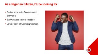 As a Nigerian Citizen, I’ll be looking for
• Easier access to Government
Services
• Easy access to Information
• Lower cost of Communication

9

 