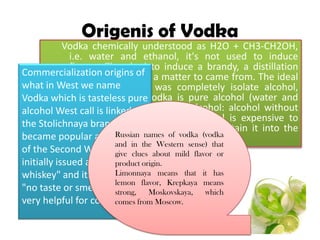 Origenis of Vodka
Vodka chemically understood as H2O + CH3-
CH2OH, i.e. water and ethanol, it's not used to
induce flavors. They had to induce a brandy, a
distillation imperfect flavor of a matter to came
from. The ideal of the alchemists was completely
isolate alcohol, even water. The vodka is pure
alcohol (water and alcohol), but not absolute
alcohol: alcohol without even only water. Absolute
alcohol is expensive to obtain and we only managed
to obtain it into the twentieth century.
Commercialization origins of
what in West we name
Vodka which is tasteless pure
alcohol West call is linked to
the Stolichnaya brand and
became popular at the end
of the Second World War. He
initially issued as "white
whiskey" and its slogan was
"no taste or smell." It was
very helpful for cocktails.
Russian names of vodka (vodka
and in the Western sense) that
give clues about mild flavor or
product origin.
Limonnaya means that it has
lemon flavor, Krepkaya means
strong, Moskovskaya, which
comes from Moscow.
 