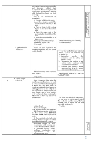 2 
G. Presentation of 
objectives 
not discuss the governing principles 
and theories behind that 
experiment. Aside from plate and 
cotton buds, we also need a bottle of 
milk, dishwashing liquid and food 
colorings. 
This is the instruction or 
procedure: 
1. Pour the milk into the plate. 
2. Add three drops of each of the 
colors of food coloring to the 
milk. 
3. Place a drop of dishwashing 
liquid on the tip of the cotton 
bud. 
4. Place the soapy end of the 
cotton bud in the middle of the 
milk. 
5. Hold the cotton bud for 10 to 
15 seconds. 
How do you find the activity? 
How about to you Aisa? 
Very good! 
These are our objectives for 
today ’s disc ussion; will y ou please 
read it Glenda? 
Who can now say what our topic 
is for today? 
Very good! 
It was interesting and amazing. 
I felt astonished. 
At the end of the 30 minute 
lesson, 7 5% of the students are 
expected to: 
1. Determine whether the 
sentences are in active or 
passive voice. 
2. Recognize the pattern in an 
active voice sentence and 
passive voice sentence. 
3. Rewrite the passive voice 
sentence into as active voice 
sentence and vice versa. 
Our topic for today is ACTIVE AND 
PASSIVE VOICE. 
Ppt. presentation, milk, plate, food 
colors and dishwashing liquid 
5 
II. Lesson Proper 
1. Activity 
Go to your group then, using the 
manila paper and marker, you need 
to write down the instruction given 
a while ago but you need to 
construct another form of sentences 
adding pronoun as the subject or 
the object of the preposition in the 
past simple. Let us have a short 
review of how to form past simple. 
Who wants to share any idea about 
past simple? 
Is that clear? 
This is an example. 
1. He poured the milk into the plate. 
HE functions as the subject or 
the doer of the action POURED 
and THE MILK as the object of the 
verb. 
By the way this is criteria for this 
activity. We need to agree on certain 
score who meet all the criteria. 
 Sentences should be well-constructed 
with strong and 
varied structure which adheres 
to accepted format, usage, 
spelling, punctuation and 
capitalization in the 
developmental level. 
To form past simple in a sentence, 
you just need to use the past tense of 
the verb. In another case, “be” as 
helping verb is added on the past 
participle of the verb. 
Yes Sir. 
Visual aid 
 