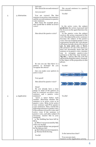 4 
5 
3 
3. Abstraction 
4. Application 
Let’s see. 
How about the second sentence? 
Are you sure? 
You are correct! The first 
sentence is an active voice sentence 
and the second sentence is a passive 
voice sentence. 
Base from the example given, 
who would like to define an active 
voice? 
How about the passive voice? 
So can you say that there is a 
pattern or formula? Do you 
recognize the attern? 
Can you make your pattern in 
active voice? 
Very good! 
How about for passive voice? 
Great! 
Do you already have a clear 
image in mind of the pattern on 
how to construct an active voice 
sentence and a passive voice 
sentence? 
Leave a space before each 
number. Determine whether the 
sentence is in active voice or in 
passive voice. Write A for active 
voice sentence and P for passive 
voice sentences. Then, rewrite the 
following sentences to passive voice 
if the sentence is in active voice and 
active voice if the sentence is 
passive voice, and add a subject if 
necessary. Answer this in your 
notebook. 
1. The building has been left by 
Elvis. 
2. When I was prosecuted by Ned, 
I felt very foolish. 
3. A superb dinner was prepared 
by the famous chef. 
4. Ned will prosecute trespassers. 
5. Thomas feeds his dog. 
Yes Sir! 
The second sentence is a passive 
voice sentence. 
Yes Sir! 
In the active voice, the subject 
performs the action expressed and 
the focus is on the agent that does the 
action. 
In the passive voice the subject 
receives the action expressed in the 
verb. The object of the active sentence 
becomes the subject of the passive 
voice. You can recognize passive-voice 
expressions because the verb phrase 
will always include a form of be such as 
am, is, was, were, are, or been. 
The presence of a be-verb, however, 
does not necessarily mean that the 
sentence is in passive voice. Another 
way to recognize passive-voice 
sentences is that they may include a 
"by the..." phrase after the verb; the 
agent performing the action, if named, 
is the object of the preposition in this 
phrase. 
Yes Sir! 
Yes Sir! 
Is the instruction clear? 
You can now start. 
Answers on the Application activity. 
 