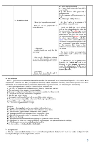 5 
III. Generalization 
IV. Evaluation 
Have you learned something? 
Can you cite the general idea of 
today ’s lesson? 
Very good! 
Again, what is our topic for this 
morning? 
Can you give the distinct patterns 
on how to determine if a sentence is 
in active voice or in passive voice? 
Awesome! 
From that note, kindly get ½ 
crosswise sheet of paper. 
P 1. Elvis left the building. 
P 2. When Ned prosecuted me, I felt 
very foolish. 
P 3. The famous chef prepared a 
superb dinner. 
A 4. Trespassers will be prosecuted by 
Ned. 
A 5. The dog is fed by Thomas. 
Sir, there’s a lot of new thing we’d 
gained from today ’s lesson. 
Today, we had the voices of the 
verb- active voice and passive voice. In 
the active voice The subject performs 
the action expressed and the focus is 
on the agent that does the action. In 
the passive voice the subject receives 
the action expressed in the verb. The 
object of the active sentence becomes 
the subject of the passive sentence. We 
use a passive verb to say what happens 
to the subject. The focus of the 
sentence is on the subject that receives 
the action. 
Our topic for this morning is the 
voices of the verb- active voice and 
passive voice. 
In active voice, the subject comes 
first plus the transitive verb to be 
followed by the object. In passive 
voice, the subject plus the be-verb 
plus the past participle of the verb 
plus the by-actor. 
Leave a space before each number. Determine whether the sentence is in active voice or in passive voice. Write A for 
active voice sentence and P for passive voice sentences. Then, rewrite the following sentences to passive voice if the 
sentence is in active voice and active voice if the sentence is passive voice, and add a subject if necessary. 
1. The dog was given a bath, and the cat was rescued from the tree. 
2. The story of the albatross will be told many times by the ancient mariner. 
3. The sentiments of the speaker were applauded. 
4. It was proven by Atticus that the crime was not committed by the accused. 
5. Alexander Graham Bell invented the telephone. 
6. The dog was hit by the car. 
7 . Bob’s girlfriend threw his baseball memorabilia out the window. 
8. The researchers compared the behavior of the two groups of children. 
9. Beautiful models wore fancy dresses. 
10. A bad tooth kept him awake all night. 
Answers: 
P 1. He gave the dog a bath and he rescued the cat from the tree. 
P 2. The ancient mariner told the story of the albatross many times. 
P 3. The audience applauded the sentiments of the speaker. 
P4. Atticus proved that the accused did not commit the crime. 
A 5. The telephone was invented by Alexander Graham Bell. 
P 6. The car hit the dog. 
A 7 . Bob’s baseball memorabilia was thrown by his girlfriend out the window. 
A 8. The behavior of the two groups of children was compared (the researchers can be omitted.) 
A 9. The fancy dresses were worn by beautiful models. 
A 10. He was kept awake by a bad tooth all night. 
V. Assignment 
A. Below is a transcoded information on how cassava flour is produced. Study the flow chart and use the past passive verb 
to complete the process description that follows. 
 