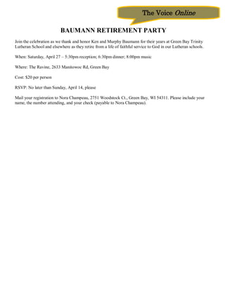 The Voice Online

                          BAUMANN RETIREMENT PARTY
Join the celebration as we thank and honor Ken and Murphy Baumann for their years at Green Bay Trinity
Lutheran School and elsewhere as they retire from a life of faithful service to God in our Lutheran schools.

When: Saturday, April 27 – 5:30pm reception; 6:30pm dinner; 8:00pm music

Where: The Ravine, 2633 Manitowoc Rd, Green Bay

Cost: $20 per person

RSVP: No later than Sunday, April 14, please

Mail your registration to Nora Champeau, 2751 Woodstock Ct., Green Bay, WI 54311. Please include your
name, the number attending, and your check (payable to Nora Champeau).
 
