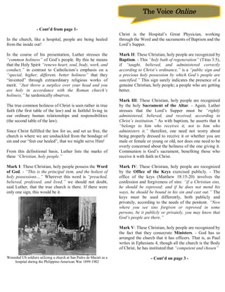 The Voice Online

                   - Cont’d from page 1-
                                                                     Christ is the Hospital’s Great Physician, working
In the church, like a hospital, people are being healed              through the Word and the sacraments of Baptism and the
from the inside out!                                                 Lord’s Supper.

In the course of his presentation, Luther stresses the               Mark II: These Christian, holy people are recognized by
“common holiness” of God’s people. By this he means                  Baptism. - This “holy bath of regeneration” (Titus 3:5),
that the Holy Spirit “renews heart, soul, body, work, and            if “taught, believed, and administered correctly
conduct,” in contrast to Catholicism’s emphasis on a                 according to Christ’s ordinance,” is a “public sign and
“special, higher, different, better holiness” that they              a precious holy possession by which God’s people are
“invented” through extraordinary religious works of                  sanctified.” This sign surely indicates the presence of a
merit. “Just throw a surplice over your head and you                 genuine Christian, holy people; a people who are getting
are holy in accordance with the Roman church’s                       better.
holiness,” he sardonically observes.
                                                                     Mark III: These Christian, holy people are recognized
The true common holiness of Christ is seen rather in true            by the holy Sacrament of the Altar. - Again, Luther
faith (the first table of the law) and in faithful living in         stresses that the Lord’s Supper must be “rightly
our ordinary human relationships and responsibilities                administered, believed, and received, according to
(the second table of the law).                                       Christ’s institution.” As with baptism, he asserts that it
                                                                     “belongs to him who receives it, not to him who
Since Christ fulfilled the law for us, and set us free, the          administers it,” therefore, one need not worry about
church is where we are unshackled from the bondage of                being properly dressed to receive it or whether you are
sin and our “feet our healed”, that we might serve Him!              male or female or young or old, nor does one need to be
                                                                     overly concerned about the holiness of the one giving it.
From this definitional basis, Luther lists the marks of              Communion is God’s sacrament, benefiting those who
these “Christian, holy people.”                                      receive it with faith in Christ.

Mark I: These Christian, holy people possess the Word                Mark IV: These Christian, holy people are recognized
of God. - “This is the principal item, and the holiest of            by the Office of the Keys exercised publicly. - The
holy possessions…” Wherever this word is “preached,                  office of the keys (Matthew 18:15-20) involves the
believed, professed, and lived,” we should not doubt,                confession and forgiveness of sins: “if a Christian sins,
said Luther, that the true church is there. If there were            he should be reproved; and if he does not mend his
only one sign, this would be it.                                     ways, he should be bound in his sin and cast out.” The
                                                                     keys must be used differently, both publicly and
                                                                     privately, according to the needs of the penitent. “Now
                                                                     where you see sins forgiven or reproved in some
                                                                     persons, be it publicly or privately, you may know that
                                                                     God’s people are there.”

                                                                     Mark V: These Christian, holy people are recognized by
                                                                     the fact that they consecrate Ministers. - God has so
                                                                     arranged the church that it has officers. That is, as Paul
                                                                     writes in Ephesians 4, though all the church is the Body
                                                                     of Christ, he has instituted that “competent and chosen”

Wounded US soldiers utilizing a church at San Pedro de Macati as a                     - Cont’d on page 3 -
    hospital during the Philippine-American War 1899-1902
 