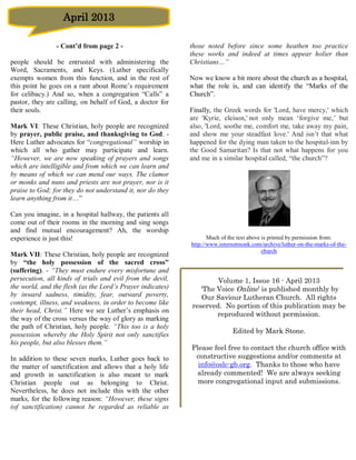 April 2013

                - Cont’d from page 2 -                      those noted before since some heathen too practice
                                                            these works and indeed at times appear holier than
people should be entrusted with administering the           Christians…”
Word, Sacraments, and Keys. (Luther specifically
exempts women from this function, and in the rest of        Now we know a bit more about the church as a hospital,
this point he goes on a rant about Rome’s requirement       what the role is, and can identify the “Marks of the
for celibacy.) And so, when a congregation “Calls” a        Church”.
pastor, they are calling, on behalf of God, a doctor for
their souls.                                                Finally, the Greek words for 'Lord, have mercy,' which
                                                            are 'Kyrie, eleison,' not only mean ‘forgive me,’ but
Mark VI: These Christian, holy people are recognized        also, 'Lord, soothe me, comfort me, take away my pain,
by prayer, public praise, and thanksgiving to God. -        and show me your steadfast love.' And isn’t that what
Here Luther advocates for “congregational” worship in       happened for the dying man taken to the hospital-inn by
which all who gather may participate and learn.             the Good Samaritan? Is that not what happens for you
“However, we are now speaking of prayers and songs          and me in a similar hospital called, “the church”?
which are intelligible and from which we can learn and
by means of which we can mend our ways. The clamor
or monks and nuns and priests are not prayer, nor is it
praise to God; for they do not understand it, nor do they
learn anything from it…”

Can you imagine, in a hospital hallway, the patients all
come out of their rooms in the morning and sing songs
and find mutual encouragement? Ah, the worship
experience is just this!                                           Much of the text above is printed by permission from:
                                                            http://www.internetmonk.com/archive/luther-on-the-marks-of-the-
                                                                                          church
Mark VII: These Christian, holy people are recognized
by “the holy possession of the sacred cross”
(suffering). - “They must endure every misfortune and
persecution, all kinds of trials and evil from the devil,           Volume 1, Issue 16 - April 2013
the world, and the flesh (as the Lord’s Prayer indicates)      ‘The Voice Online’ is published monthly by
by inward sadness, timidity, fear, outward poverty,            Our Saviour Lutheran Church. All rights
contempt, illness, and weakness, in order to become like    reserved. No portion of this publication may be
their head, Christ.” Here we see Luther’s emphasis on
                                                                    reproduced without permission.
the way of the cross versus the way of glory as marking
the path of Christian, holy people. “This too is a holy
                                                                            Edited by Mark Stone.
possession whereby the Holy Spirit not only sanctifies
his people, but also blesses them.”
                                                            Please feel free to contact the church office with
In addition to these seven marks, Luther goes back to        constructive suggestions and/or comments at
the matter of sanctification and allows that a holy life      info@oslc-gb.org. Thanks to those who have
and growth in sanctification is also meant to mark            already commented! We are always seeking
Christian people out as belonging to Christ.                  more congregational input and submissions.
Nevertheless, he does not include this with the other
marks, for the following reason: “However, these signs
(of sanctification) cannot be regarded as reliable as
 