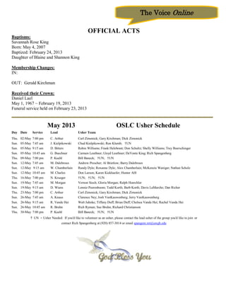 The Voice Online

                                                       OFFICIAL ACTS
Baptisms:
Savannah Rose King
Born: May 4, 2007
Baptized: February 24, 2013
Daughter of Blaine and Shannon King

Membership Changes:
IN:

OUT: Gerald Kirchman

Received their Crown:
Daniel Lael
May 1, 1967 ~ February 19, 2013
Funeral service held on February 23, 2013


                           May 2013                                         OSLC Usher Schedule
Day Date        Service    Lead                Usher Team
Thu.   02-May   7:00 pm    C. Arthur           Carl Zimonick; Gary Kirchman; Dick Zimonick
Sun.   05-May   7:45 am    J. Kielpikowski     Chad Kielpikowski; Ron Klumb; †UN
Sun.   05-May   9:15 am    D. Bitters          Robin Williams; Frank Helebrant; Don Schultz; Shelly Williams; Trey Boerschinger
Sun.   05-May   10:45 am   G. Buechner         Carmen Leuthner; Lloyd Leuthner; DeVonte King; Rich Spangenberg
Thu.   09-May   7:00 pm    P. Kuehl            Bill Baneck; †UN; †UN
Sun.   12-May   7:45 am    M. Dalebroux        Andrew Prescher; Al Brietlow; Barry Dalebroux
Sun.   12-May   9:15 am    W. Chamberlain      Randy Dyle; Roxanne Dyle; Alex Chamberlain; McKenzie Waniger; Nathan Scholz
Sun.   12-May   10:45 am   M. Charles          Don Larson; Karen Kiekhaefer; Hunter Alft
Thu.   16-May   7:00 pm    N. Krueger          †UN; †UN; †UN
Sun.   19-May   7:45 am    M. Morgan           Vernon Siech; Gloria Morgan; Ralph Hoerchler
Sun.   19-May   9:15 am    D. Wians            Lonnie Peerenboom; Todd Korth; Barb Korth; Davis LaMarche; Dan Richer
Thu.   23-May   7:00 pm    C. Arthur           Carl Zimonick; Gary Kirchman; Dick Zimonick
Sun.   26-May   7:45 am    A. Knaus            Clarence Ney; Josh VanKauwenberg; Jerry VanKauwenberg
Sun.   26-May   9:15 am    R. Vande Hei        Walt Juhnke; Tiffany Duff; Brian Duff; Chelsea Vande Hei; Rachel Vande Hei
Sun.   26-May   10:45 am   R. Bruhn            Rich Ryman; Sue Bruhn; Richard Christianson
Thu.   30-May   7:00 pm    P. Kuehl            Bill Baneck; †UN; †UN
            † UN - Usher Needed: If you'd like to volunteer as an usher, please contact the lead usher of the group you'd like to join or
                                   contact Rich Spangenberg at (920) 857-3014 or email spangenr.ret@uwgb.edu
 
