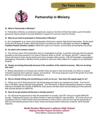 The Voice Online



                                        Partnership in Ministry


Q: What is Partnership in Ministry?
A: Partnership in Ministry is a distinctive opportunity, based on the Word of God that instills a spirit of thankful
giving and inspires people to be joyful stewards in support of a common vision for ministry.

Q: Why do we need to participate in Partnership in Ministry?
A: Our congregation is an owner of the Northeastern Wisconsin Lutheran High School Association. By the grace
of God and 35 years of ministry, NEWLHS School is launching an effort to strengthen its mission of Helping
Families Prepare Christian Leaders. NEWLHS is part of our mission, and this effort will strengthen the school.

Q: So what is the common vision?
A: The common vision of the Association and our congregation is simple: to pool the resources God has already
provided us and bring everyone in our area of influence closer to Christ! On Sunday, April 28th, Lutheran High
School will share its vision during worship and host a reception after services. With all Association congregations
participating, Partnership in Ministry has the potential to raise one million dollars for in support of our Association
students.

Q: People are hurting financially because of the condition of the national economy. Why are we doing
this now?
A: Biblical stewardship is not based upon whether times are good or bad economically, but rather on a grace
motivated response that is planned, regular, and sacrificial. This loving response is part of the growth of our faith
and is not dependent on economic circumstances.

Q: We are already tithing and contributing as much as we can. How does this appeal apply to us?
A: Tithing is an act of "first fruits giving" and should always be held as an important act of faith. From time to
time in the Bible, special offerings were gathered. This Partnership in Ministry Stewardship Appeal is a special
offering to strengthen the ministry of NEWLHS. Each person will seek God's will and blessing on their personal
faith promise decision for NEWLHS.
Q: How do we get started and become a ministry partner?
A: You will have the opportunity to hear the presentation on Sunday, April 28 th during our regular NEWLHS
Sunday. Following the service, you will be invited to a special reception to ask questions. At no time will you be
requested to fill out a Faith Promise Card (commitment) or write a check, until you have had the opportunity to
take the informational packet home to read, review and discuss before making your prayerful, Spirit-directed
response.

                         North Eastern Wisconsin Lutheran High School
                                Helping Families Prepare Christian Leaders!
                                      Chris Nelson, Executive Director
 