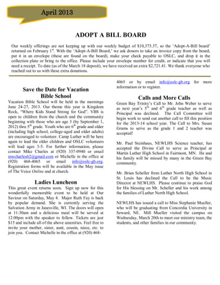 April 2013


                                       ADOPT A BILL BOARD
 Our weekly offerings are not keeping up with our weekly budget of $10,373.37, so the ‘Adopt-A-Bill board’
 returned on February 1 st. With the ‘Adopt-A-Bill Board,’ we ask donors to take an invoice copy from the board,
 put it in an envelope (these are found on the board), make your check payable to OSLC, and drop it in the
 collection plate or bring to the office. Please include your envelope number for credit, or indicate that you will
 need a receipt. To date (as of the March 18 deposit), we have received an extra $2,721.41. We thank everyone who
 reached out to us with these extra donations.

                                                             4065 or by email info@oslc-gb.org for more
                                                             information or to register.
        Save the Date for Vacation
               Bible School                                              Calls and More Calls
Vacation Bible School will be held in the mornings           Green Bay Trinity’s Call to Mr. John Weber to serve
June 24-27, 2013. Our theme this year is Kingdom             as next year’s 5th and 6th grade teacher as well as
Rock, “Where Kids Stand Strong for God”. VBS is              Principal was declined. The Call Committee will
open to children from the church and the community           begin work to send out another call to fill this position
beginning with those who are age 3 (by September 1,          for the 2013-14 school year. The Call to Mrs. Susan
2012) thru 5th grade. Youth who are 6th grade and older      Grams to serve as the grade 1 and 2 teacher was
(including high school, college-aged and older adults)       accepted!
are encouraged to volunteer. Camp Luther will be here
again to lead the older children and OSLC volunteers         Mr. Paul Steinhaus, NEWLHS Science teacher, has
will lead ages 3-5. For further information, please          accepted the Divine Call to serve as Principal at
contact Mike Charles at (920) 337-0940 or email              Martin Luther High School in Fairmont, MN. He and
mwcharles62@gmail.com or Michelle in the office at           his family will be missed by many in the Green Bay
(920) 468-4065 or email info@oslc-gb.org.                    community.
Registration forms will be available in the May issue
of The Voice Online and at church.                           Mr. Brian Scheller from Luther North High School in
                                                             St. Louis has declined the Call to be the Music
               Ladies Luncheon                               Director at NEWLHS. Please continue to praise God
This great event returns soon. Sign up now for this          for His blessing on Mr. Scheller and his work among
wonderfully memorable event to be held at Our                the families of Luther North High School.
Saviour on Saturday, May 4. Major Ruth Fay is back
by popular demand. She is currently serving the              NEWLHS has issued a call to Miss Stephanie Mueller,
Salvation Army in Janesville, WI. The doors will open        who will be graduating from Concordia University in
at 11:30am and a delicious meal will be served at            Seward, NE. Mill Mueller visited the campus on
12:00pm with the speaker to follow. Tickets are just         Wednesday, March 20th to meet our ministry team, the
$15 and include all of the above amenities. Feel free to     students, and other families in our community.
invite your mother, sister, aunt, cousin, niece, etc. to
join you. Contact Michelle in the office at (920) 468-
 