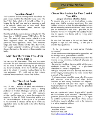 The Voice Online


               Donations Needed                             Choose Our Saviour for Your 3 and 4
Your donations to our rummage sales make them the                       Year Olds
great success that they have been for many years. The              An open letter from Christina Scholz
Kids’ Only Sale, which will be held on May 18, is           As a parent you have a very tough choice to make
looking for the stuff your kids have outgrown as well       about your child’s preschool experience. For most
as the maternity clothes you no longer need. Toys,          children, preschool is their first educational experience
games, clothes, costumes, books, ride-on toys,              and the launching of their educational career that will
bedding, and more are welcome.                              span the remainder of their lives. I pray that, as you
                                                            make this choice, you realize Our Saviour Preschool is
Don’t have kids but want to donate to the church? The       here to support your family and we would enjoy
Super Sale is SUPER because YOU help to fill the            meeting with you.
gym. We accept all clean, usable, unbroken items.
Some suggested things are holiday decorations,              As you visit Preschools in the area to choose what
glassware, small appliances, linens, tools, furniture,      program is right for your family, I’d like you to
lamps, and more! Thanks for the offer…but we DO             consider these questions:
NOT accept computer monitors, televisions (unless
they are flat panel or flat screen), or Encyclopedia-type   • Is the environment a warm caring Christian
books.                                                      environment?
                                                            • Is the environment developmentally appropriate and
   And Then There Were Two…Fish                             are the experiences geared toward children?
                                                            • Will your child be able to participate in activities that
            Fries, That Is                                  promote social, emotional, intellectual, physical, and
Just two more left this season. They have been super        spiritual growth?
successful this year thanks to our wonderful volunteers     • Do you feel confident that your child will become a
and the word of mouth advertising we get from you           passionate learner for “doing” in a play-based
and those who attend. If you haven’t tried it yet, you      curriculum as a result of the program?
are in for a treat. If you are a regular, thank you for     • Do you feel your child will develop skills to think
your patronage. We could not do this without                and investigate, learning about the world around them
everyone’s support of this event at Our Saviour.            as a result of the program?
                                                            • Is it important that your child attend a Pre-K program
                                                            with numerous years of success? (Our Saviour
            Are There Lost Books                            Preschool has been serving families for over 30 years.)
                of the Bible?                               • Is it important that your child enjoys a highly
Rev. Dr. Paul L. Maier is the Third Vice-President of       functional classroom designed to meet the preschool
The Lutheran Church-Missouri Synod, a history               child’s best interests?
professor at Western Michigan University, and the
author of sixteen books and 250 scholarly                   You, as a parent are a partner in your child’s growth
articles…and he wants you to know the answer to this        and development. If you answered YES to any of these
question. On June 15, 2013, this seminar will be held       questions, please consider sending your 3, 4, or 5 year
at Concordia-Mequon. A description of the questions         old child to Our Saviour’s Preschool. Please contact
to be answered, a schedule of the day’s events and          Our Saviour today to schedule a visit to the classroom
registration forms can be found on the office hallway       or to set up a meeting with me.
bulletin board.
                                                            Serving the Master Teacher,
                                                            Christina L. Scholz
                                                            Phone: 920-468-3596
                                                            Email: christina@oslc-gb.org
 