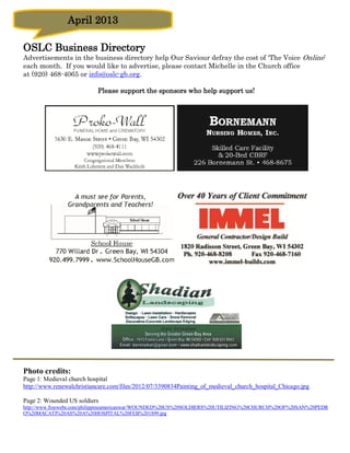 April 2013

OSLC Business Directory
Advertisements in the business directory help Our Saviour defray the cost of ‘The Voice Online’
each month. If you would like to advertise, please contact Michelle in the Church office
at (920) 468-4065 or info@oslc-gb.org.

                           Please support the sponsors who help support us!




Photo credits:
Page 1: Medieval church hospital
http://www.renewalchristiancare.com/files/2012/07/3390834Painting_of_medieval_church_hospital_Chicago.jpg

Page 2: Wounded US soldiers
http://www.freewebs.com/philippineamericanwar/WOUNDED%20US%20SOLDIERS%20UTILIZING%20CHURCH%20OF%20SAN%20PEDR
O%20MACATI%20AS%20A%20HOSPITAL%20FEB%201899.jpg
 