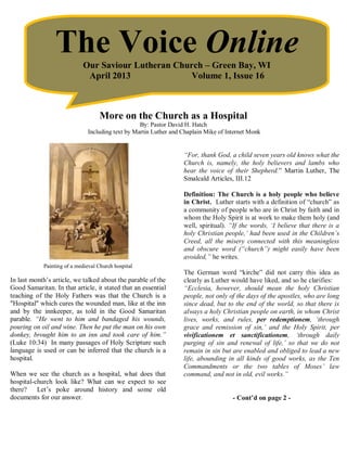 The Voice Online
                            Our Saviour Lutheran Church – Green Bay, WI
                             April 2013              Volume 1, Issue 16



                                   More on the Church as a Hospital
                                                  By: Pastor David H. Hatch
                              Including text by Martin Luther and Chaplain Mike of Internet Monk


                                                                  “For, thank God, a child seven years old knows what the
                                                                  Church is, namely, the holy believers and lambs who
                                                                  hear the voice of their Shepherd.” Martin Luther, The
                                                                  Smalcald Articles, III.12

                                                                  Definition: The Church is a holy people who believe
                                                                  in Christ. Luther starts with a definition of “church” as
                                                                  a community of people who are in Christ by faith and in
                                                                  whom the Holy Spirit is at work to make them holy (and
                                                                  well, spiritual). “If the words, ‘I believe that there is a
                                                                  holy Christian people,’ had been used in the Children’s
                                                                  Creed, all the misery connected with this meaningless
                                                                  and obscure word (“church”) might easily have been
                                                                  avoided,” he writes.
            Painting of a medieval Church hospital
                                                                  The German word “kirche” did not carry this idea as
In last month’s article, we talked about the parable of the       clearly as Luther would have liked, and so he clarifies:
Good Samaritan. In that article, it stated that an essential      “Ecclesia, however, should mean the holy Christian
teaching of the Holy Fathers was that the Church is a             people, not only of the days of the apostles, who are long
"Hospital" which cures the wounded man, like at the inn           since dead, but to the end of the world, so that there is
and by the innkeeper, as told in the Good Samaritan               always a holy Christian people on earth, in whom Christ
parable. “He went to him and bandaged his wounds,                 lives, works, and rules, per redemptionem, ‘through
pouring on oil and wine. Then he put the man on his own           grace and remission of sin,’ and the Holy Spirit, per
donkey, brought him to an inn and took care of him.”              vivificationem et sanctificationem, ‘through daily
(Luke 10:34) In many passages of Holy Scripture such              purging of sin and renewal of life,’ so that we do not
language is used or can be inferred that the church is a          remain in sin but are enabled and obliged to lead a new
hospital.                                                         life, abounding in all kinds of good works, as the Ten
                                                                  Commandments or the two tables of Moses’ law
When we see the church as a hospital, what does that              command, and not in old, evil works.”
hospital-church look like? What can we expect to see
there? Let’s poke around history and some old
documents for our answer.                                                            - Cont’d on page 2 -
 