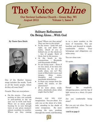 The Voice Online
                  Our Saviour Lutheran Church – Green Bay, WI
                    August 2012           Volume 1, Issue 8



                                  Solitary Refinement
                               On Being Alone…With God

     By: Pastor Dave Hatch            from? Where are they going?      in as a mere number in the
                                      They are lost in the crowd.      mass of humanity. You are
                                     In the stores - Look left and    barefoot and dressed in simple,
                                      right, up and down the
                                                                       comfortable    clothes.   Your
                                      aisles, ahead of you or
                                      behind you at the check-out      belongings and obligations are
                                      – lots of people. Each of        miles away.
                                      them, lost in the masses.
                                     At the beach in the              You are alone now.
                                      summertime – Hundreds
                                                                       It’s quiet.
                                      and thousands of folks!
                                     In our living room – Even if
                                      we live alone, if we have the
                                      television on, we are not
                                      really alone, are we? The
                                      room is filled with voices and
                                      images,       ideas,     news,
                                      thoughts,      and    constant
One of the Beatles’ famous            manmade stimulation.
                                     Is there any escape from the
songs includes the words, “Look
                                      crowd, the noises, or the
at all the lonely people, where       attractions?
do they all come from?”              If we were alone, really         Except       for     songbirds,
                                      alone, absolutely alone, what    whispering pines, and the lap of
Crowds. They are everywhere.          might that be like?              light waves on a shore, it’s pure
   On the streets - Cars putt-                                        quiet.
    putting as they run errands   Journey     now     into   your
    or putt-putting in the rat                                         Are you       comfortable   being
                                  imagination. You are alone. It’s     alone?
    race run to work and back.
    There are so many people      only you at the shore of a little
    buzzing by in cars through    lake, standing in the shade of       But you are not alone. You are
    town at any given moment;     some evergreens.       No more       alone with God.
    almost countless in number.   running the race, pushing
    Where are they coming                                              -cont’d on page 2-
                                  through the crowd, and blending

                                                  1
 