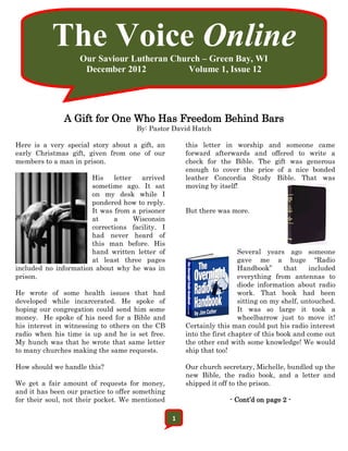 The Voice Online
                    Our Saviour Lutheran Church – Green Bay, WI
                     December 2012           Volume 1, Issue 12




               A Gift for One Who Has Freedom Behind Bars
                                      By: Pastor David Hatch

Here is a very special story about a gift, an         this letter in worship and someone came
early Christmas gift, given from one of our           forward afterwards and offered to write a
members to a man in prison.                           check for the Bible. The gift was generous
                                                      enough to cover the price of a nice bonded
                       His    letter   arrived        leather Concordia Study Bible. That was
                       sometime ago. It sat           moving by itself!
                       on my desk while I
                       pondered how to reply.
                       It was from a prisoner         But there was more.
                       at     a      Wisconsin
                       corrections facility. I
                       had never heard of
                       this man before. His
                       hand written letter of                           Several years ago someone
                       at least three pages                             gave me a huge “Radio
included no information about why he was in                             Handbook”      that    included
prison.                                                                 everything from antennas to
                                                                        diode information about radio
He wrote of some health issues that had                                 work. That book had been
developed while incarcerated. He spoke of                               sitting on my shelf, untouched.
hoping our congregation could send him some                             It was so large it took a
money. He spoke of his need for a Bible and                             wheelbarrow just to move it!
his interest in witnessing to others on the CB        Certainly this man could put his radio interest
radio when his time is up and he is set free.         into the first chapter of this book and come out
My hunch was that he wrote that same letter           the other end with some knowledge! We would
to many churches making the same requests.            ship that too!

How should we handle this?                            Our church secretary, Michelle, bundled up the
                                                      new Bible, the radio book, and a letter and
We get a fair amount of requests for money,           shipped it off to the prison.
and it has been our practice to offer something
for their soul, not their pocket. We mentioned                      - Cont’d on page 2 -

                                                  1
 