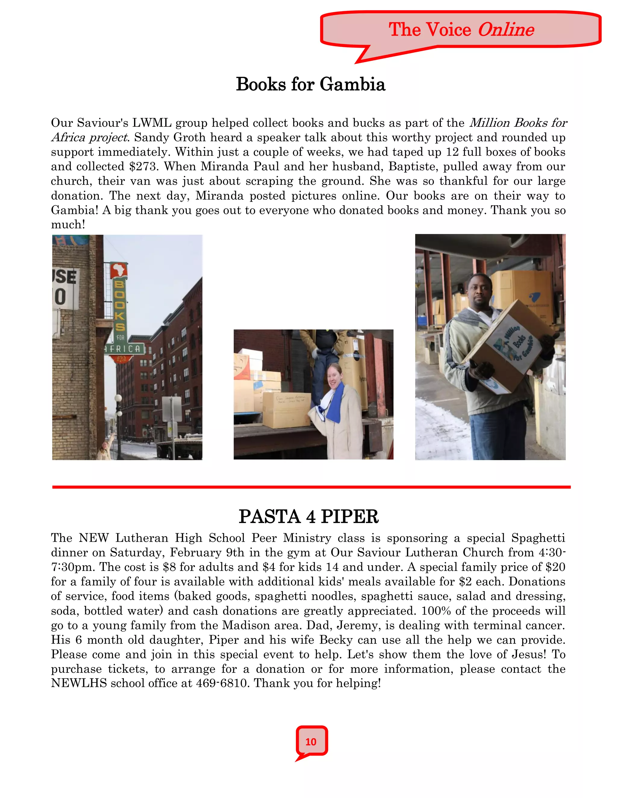 The Voice Online


                                 Books for Gambia

Our Saviour's LWML group helped collect books and bucks as part of the Million Books for
Africa project. Sandy Groth heard a speaker talk about this worthy project and rounded up
support immediately. Within just a couple of weeks, we had taped up 12 full boxes of books
and collected $273. When Miranda Paul and her husband, Baptiste, pulled away from our
church, their van was just about scraping the ground. She was so thankful for our large
donation. The next day, Miranda posted pictures online. Our books are on their way to
Gambia! A big thank you goes out to everyone who donated books and money. Thank you so
much!




                                  PASTA 4 PIPER
The NEW Lutheran High School Peer Ministry class is sponsoring a special Spaghetti
dinner on Saturday, February 9th in the gym at Our Saviour Lutheran Church from 4:30-
7:30pm. The cost is $8 for adults and $4 for kids 14 and under. A special family price of $20
for a family of four is available with additional kids' meals available for $2 each. Donations
of service, food items (baked goods, spaghetti noodles, spaghetti sauce, salad and dressing,
soda, bottled water) and cash donations are greatly appreciated. 100% of the proceeds will
go to a young family from the Madison area. Dad, Jeremy, is dealing with terminal cancer.
His 6 month old daughter, Piper and his wife Becky can use all the help we can provide.
Please come and join in this special event to help. Let's show them the love of Jesus! To
purchase tickets, to arrange for a donation or for more information, please contact the
NEWLHS school office at 469-6810. Thank you for helping!



                                              10
 