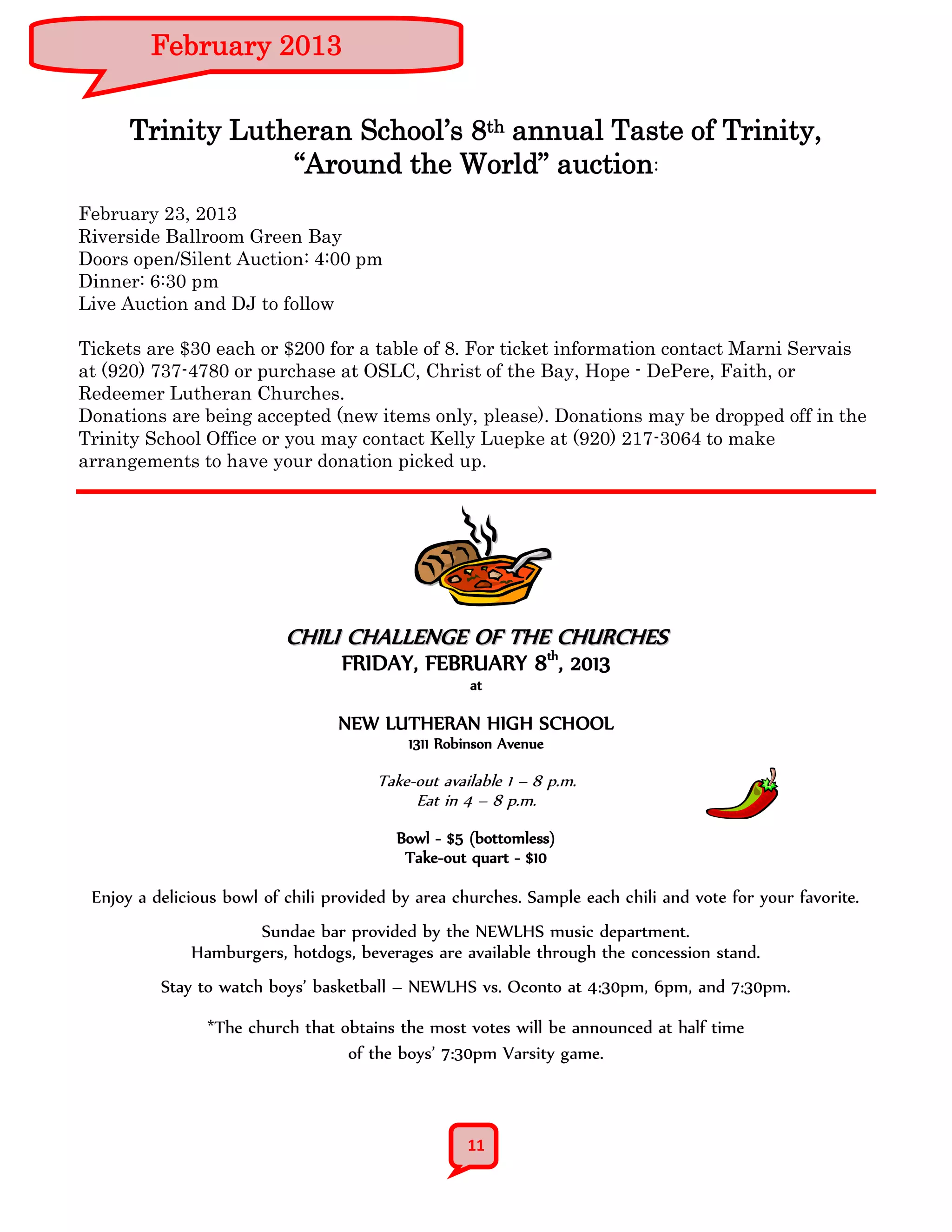 February 2013


      Trinity Lutheran School’s 8th annual Taste of Trinity,
                  “Around the World” auction:
February 23, 2013
Riverside Ballroom Green Bay
Doors open/Silent Auction: 4:00 pm
Dinner: 6:30 pm
Live Auction and DJ to follow

Tickets are $30 each or $200 for a table of 8. For ticket information contact Marni Servais
at (920) 737-4780 or purchase at OSLC, Christ of the Bay, Hope - DePere, Faith, or
Redeemer Lutheran Churches.
Donations are being accepted (new items only, please). Donations may be dropped off in the
Trinity School Office or you may contact Kelly Luepke at (920) 217-3064 to make
arrangements to have your donation picked up.




                           CHILI CHALLENGE OF THE CHURCHES
                                  FRIDAY, FEBRUARY 8th, 2013
                                                    at

                                  NEW LUTHERAN HIGH SCHOOL
                                           1311 Robinson Avenue

                                       Take-out available 1 – 8 p.m.
                                            Eat in 4 – 8 p.m.
                                          Bowl - $5 (bottomless)
                                           Take-out quart - $10

 Enjoy a delicious bowl of chili provided by area churches. Sample each chili and vote for your favorite.
                     Sundae bar provided by the NEWLHS music department.
              Hamburgers, hotdogs, beverages are available through the concession stand.
          Stay to watch boys’ basketball – NEWLHS vs. Oconto at 4:30pm, 6pm, and 7:30pm.

                *The church that obtains the most votes will be announced at half time
                                  of the boys’ 7:30pm Varsity game.



                                                    11
 