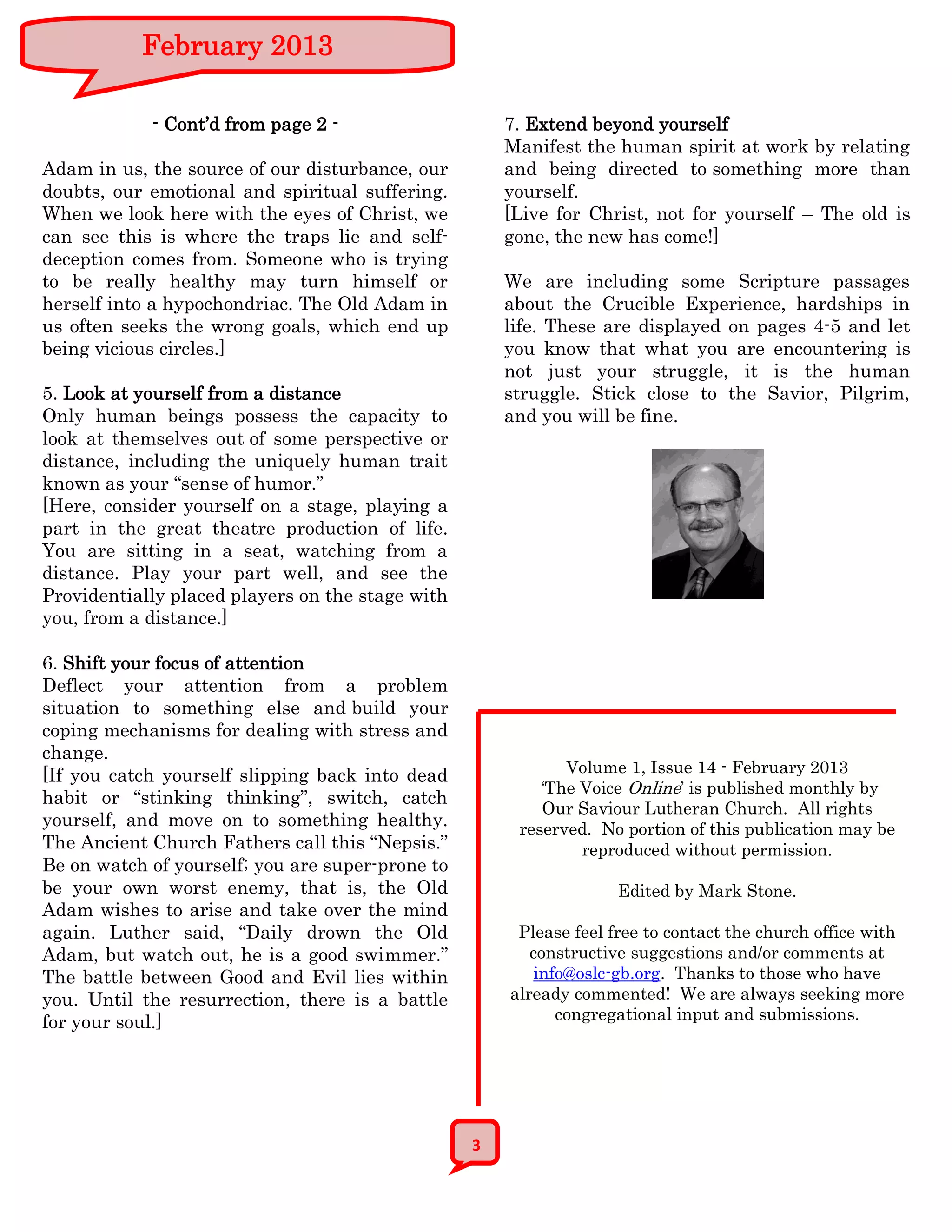 February 2013

            - Cont’d from page 2 -                    7. Extend beyond yourself
                                                      Manifest the human spirit at work by relating
Adam in us, the source of our disturbance, our        and being directed to something more than
doubts, our emotional and spiritual suffering.        yourself.
When we look here with the eyes of Christ, we         [Live for Christ, not for yourself – The old is
can see this is where the traps lie and self-         gone, the new has come!]
deception comes from. Someone who is trying
to be really healthy may turn himself or              We are including some Scripture passages
herself into a hypochondriac. The Old Adam in         about the Crucible Experience, hardships in
us often seeks the wrong goals, which end up          life. These are displayed on pages 4-5 and let
being vicious circles.]                               you know that what you are encountering is
                                                      not just your struggle, it is the human
5. Look at yourself from a distance                   struggle. Stick close to the Savior, Pilgrim,
Only human beings possess the capacity to             and you will be fine.
look at themselves out of some perspective or
distance, including the uniquely human trait
known as your “sense of humor.”
[Here, consider yourself on a stage, playing a
part in the great theatre production of life.
You are sitting in a seat, watching from a
distance. Play your part well, and see the
Providentially placed players on the stage with
you, from a distance.]

6. Shift your focus of attention
Deflect your attention from a problem
situation to something else and build your
coping mechanisms for dealing with stress and
change.
[If you catch yourself slipping back into dead               Volume 1, Issue 14 - February 2013
                                                          ‘The Voice Online’ is published monthly by
habit or “stinking thinking”, switch, catch
                                                          Our Saviour Lutheran Church. All rights
yourself, and move on to something healthy.            reserved. No portion of this publication may be
The Ancient Church Fathers call this “Nepsis.”                 reproduced without permission.
Be on watch of yourself; you are super-prone to
be your own worst enemy, that is, the Old                          Edited by Mark Stone.
Adam wishes to arise and take over the mind
again. Luther said, “Daily drown the Old               Please feel free to contact the church office with
Adam, but watch out, he is a good swimmer.”              constructive suggestions and/or comments at
The battle between Good and Evil lies within              info@oslc-gb.org. Thanks to those who have
you. Until the resurrection, there is a battle        already commented! We are always seeking more
for your soul.]                                              congregational input and submissions.




                                                  3
 