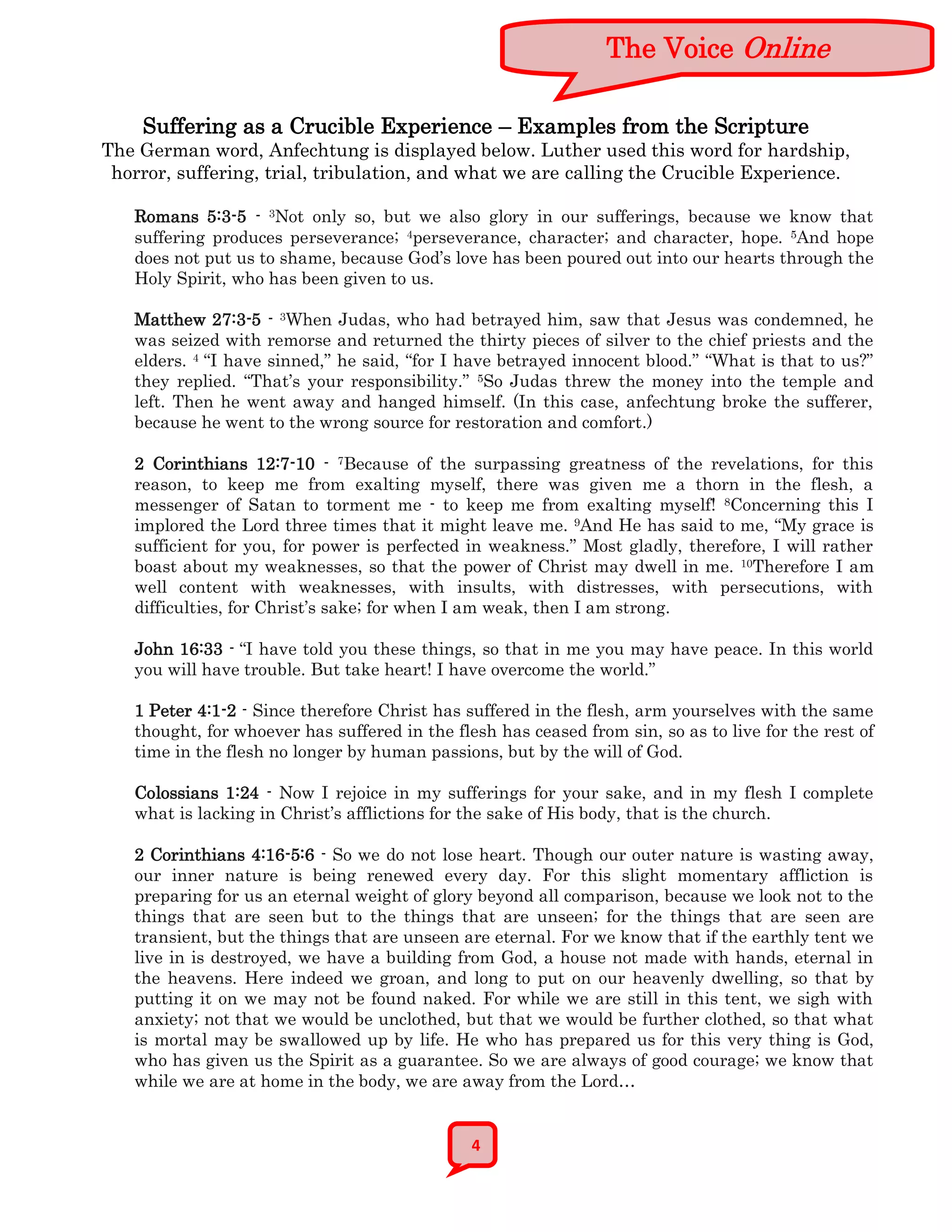 The Voice Online

    Suffering as a Crucible Experience – Examples from the Scripture
The German word, Anfechtung is displayed below. Luther used this word for hardship,
 horror, suffering, trial, tribulation, and what we are calling the Crucible Experience.

   Romans 5:3-5 - 3Not only so, but we also glory in our sufferings, because we know that
   suffering produces perseverance; 4perseverance, character; and character, hope. 5And hope
   does not put us to shame, because God’s love has been poured out into our hearts through the
   Holy Spirit, who has been given to us.

   Matthew 27:3-5 - 3When Judas, who had betrayed him, saw that Jesus was condemned, he
   was seized with remorse and returned the thirty pieces of silver to the chief priests and the
   elders. 4 “I have sinned,” he said, “for I have betrayed innocent blood.” “What is that to us?”
   they replied. “That’s your responsibility.” 5So Judas threw the money into the temple and
   left. Then he went away and hanged himself. (In this case, anfechtung broke the sufferer,
   because he went to the wrong source for restoration and comfort.)

   2 Corinthians 12:7-10 - 7Because of the surpassing greatness of the revelations, for this
   reason, to keep me from exalting myself, there was given me a thorn in the flesh, a
   messenger of Satan to torment me - to keep me from exalting myself! 8Concerning this I
   implored the Lord three times that it might leave me. 9And He has said to me, “My grace is
   sufficient for you, for power is perfected in weakness.” Most gladly, therefore, I will rather
   boast about my weaknesses, so that the power of Christ may dwell in me. 10Therefore I am
   well content with weaknesses, with insults, with distresses, with persecutions, with
   difficulties, for Christ’s sake; for when I am weak, then I am strong.

   John 16:33 - “I have told you these things, so that in me you may have peace. In this world
   you will have trouble. But take heart! I have overcome the world.”

   1 Peter 4:1-2 - Since therefore Christ has suffered in the flesh, arm yourselves with the same
   thought, for whoever has suffered in the flesh has ceased from sin, so as to live for the rest of
   time in the flesh no longer by human passions, but by the will of God.

   Colossians 1:24 - Now I rejoice in my sufferings for your sake, and in my flesh I complete
   what is lacking in Christ’s afflictions for the sake of His body, that is the church.

   2 Corinthians 4:16-5:6 - So we do not lose heart. Though our outer nature is wasting away,
   our inner nature is being renewed every day. For this slight momentary affliction is
   preparing for us an eternal weight of glory beyond all comparison, because we look not to the
   things that are seen but to the things that are unseen; for the things that are seen are
   transient, but the things that are unseen are eternal. For we know that if the earthly tent we
   live in is destroyed, we have a building from God, a house not made with hands, eternal in
   the heavens. Here indeed we groan, and long to put on our heavenly dwelling, so that by
   putting it on we may not be found naked. For while we are still in this tent, we sigh with
   anxiety; not that we would be unclothed, but that we would be further clothed, so that what
   is mortal may be swallowed up by life. He who has prepared us for this very thing is God,
   who has given us the Spirit as a guarantee. So we are always of good courage; we know that
   while we are at home in the body, we are away from the Lord…


                                               4
 