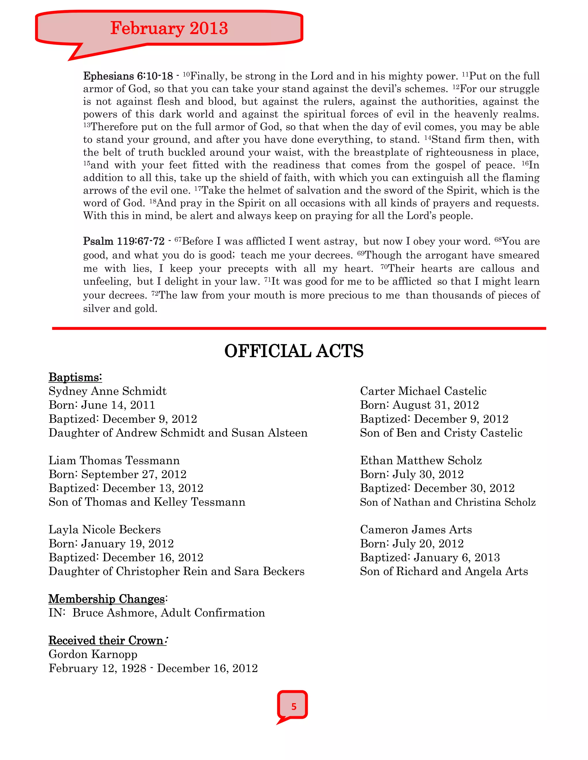 February 2013

      Ephesians 6:10-18 - 10Finally, be strong in the Lord and in his mighty power. 11Put on the full
      armor of God, so that you can take your stand against the devil’s schemes. 12For our struggle
      is not against flesh and blood, but against the rulers, against the authorities, against the
      powers of this dark world and against the spiritual forces of evil in the heavenly realms.
      13Therefore put on the full armor of God, so that when the day of evil comes, you may be able

      to stand your ground, and after you have done everything, to stand. 14Stand firm then, with
      the belt of truth buckled around your waist, with the breastplate of righteousness in place,
      15and with your feet fitted with the readiness that comes from the gospel of peace. 16In

      addition to all this, take up the shield of faith, with which you can extinguish all the flaming
      arrows of the evil one. 17Take the helmet of salvation and the sword of the Spirit, which is the
      word of God. 18And pray in the Spirit on all occasions with all kinds of prayers and requests.
      With this in mind, be alert and always keep on praying for all the Lord’s people.

      Psalm 119:67-72 - 67Before I was afflicted I went astray, but now I obey your word. 68You are
      good, and what you do is good; teach me your decrees. 69Though the arrogant have smeared
      me with lies, I keep your precepts with all my heart. 70Their hearts are callous and
      unfeeling, but I delight in your law. 71It was good for me to be afflicted so that I might learn
      your decrees. 72The law from your mouth is more precious to me than thousands of pieces of
      silver and gold.



                                   OFFICIAL ACTS
Baptisms:
Sydney Anne Schmidt                                             Carter Michael Castelic
Born: June 14, 2011                                             Born: August 31, 2012
Baptized: December 9, 2012                                      Baptized: December 9, 2012
Daughter of Andrew Schmidt and Susan Alsteen                    Son of Ben and Cristy Castelic

Liam Thomas Tessmann                                            Ethan Matthew Scholz
Born: September 27, 2012                                        Born: July 30, 2012
Baptized: December 13, 2012                                     Baptized: December 30, 2012
Son of Thomas and Kelley Tessmann                               Son of Nathan and Christina Scholz

Layla Nicole Beckers                                            Cameron James Arts
Born: January 19, 2012                                          Born: July 20, 2012
Baptized: December 16, 2012                                     Baptized: January 6, 2013
Daughter of Christopher Rein and Sara Beckers                   Son of Richard and Angela Arts

Membership Changes:
IN: Bruce Ashmore, Adult Confirmation

Received their Crown:
Gordon Karnopp
February 12, 1928 - December 16, 2012


                                                 5
 
