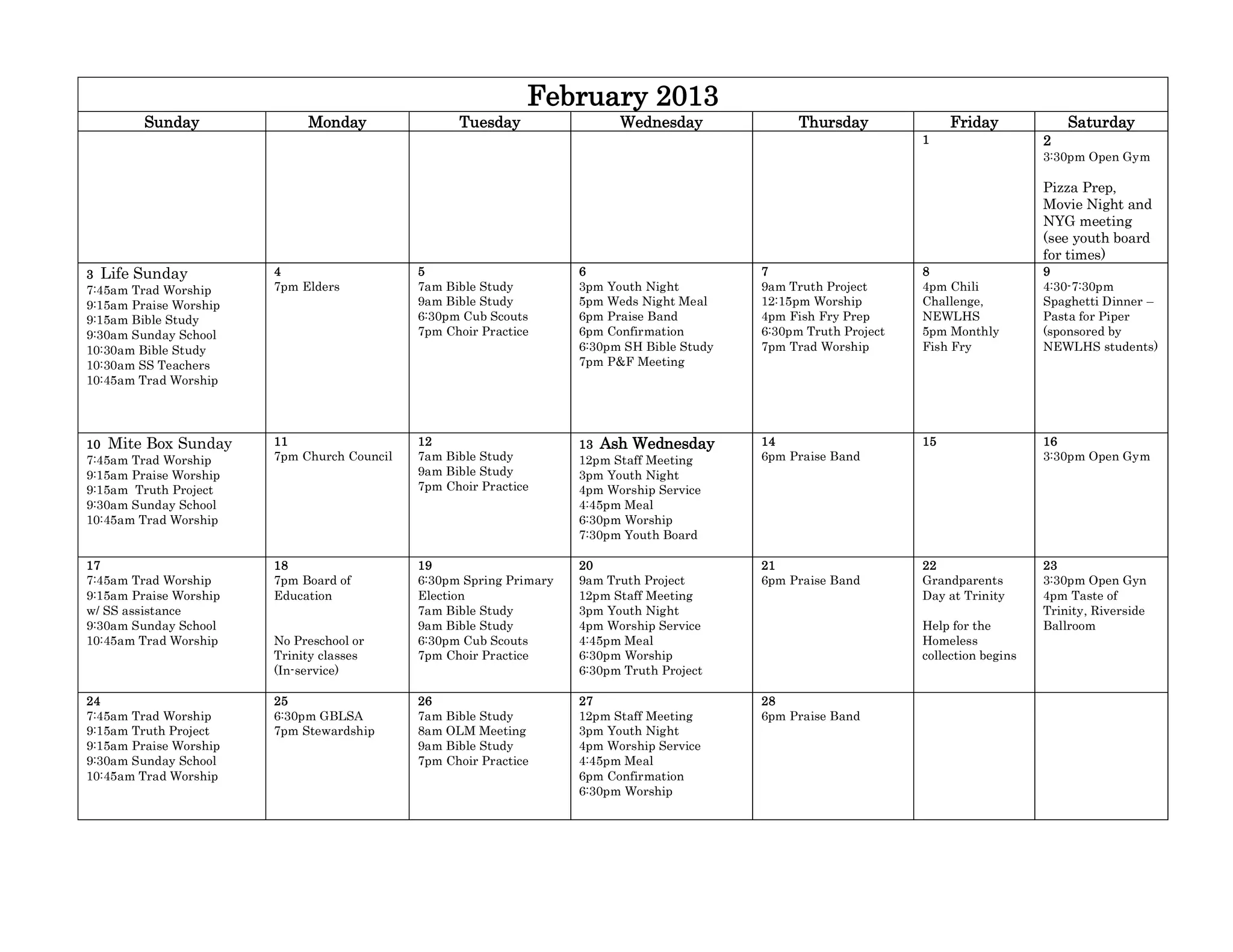 February 2013
         Sunday              Monday                Tuesday                 Wednesday               Thursday              Friday             Saturday
                                                                                                                    1                   2
                                                                                                                                        3:30pm Open Gym

                                                                                                                                        Pizza Prep,
                                                                                                                                        Movie Night and
                                                                                                                                        NYG meeting
                                                                                                                                        (see youth board
                                                                                                                                        for times)
3 Life Sunday           4                    5                       6                       7                      8                   9
7:45am Trad Worship     7pm Elders           7am Bible Study         3pm Youth Night         9am Truth Project      4pm Chili           4:30-7:30pm
9:15am Praise Worship                        9am Bible Study         5pm Weds Night Meal     12:15pm Worship        Challenge,          Spaghetti Dinner –
9:15am Bible Study                           6:30pm Cub Scouts       6pm Praise Band         4pm Fish Fry Prep      NEWLHS              Pasta for Piper
9:30am Sunday School                         7pm Choir Practice      6pm Confirmation        6:30pm Truth Project   5pm Monthly         (sponsored by
10:30am Bible Study                                                  6:30pm SH Bible Study   7pm Trad Worship       Fish Fry            NEWLHS students)
10:30am SS Teachers                                                  7pm P&F Meeting
10:45am Trad Worship




10 Mite Box Sunday      11                   12                      13 Ash Wednesday        14                     15                  16
7:45am Trad Worship     7pm Church Council   7am Bible Study         12pm Staff Meeting      6pm Praise Band                            3:30pm Open Gym
9:15am Praise Worship                        9am Bible Study         3pm Youth Night
9:15am Truth Project                         7pm Choir Practice      4pm Worship Service
9:30am Sunday School                                                 4:45pm Meal
10:45am Trad Worship                                                 6:30pm Worship
                                                                     7:30pm Youth Board

17                      18                   19                      20                      21                     22                  23
7:45am Trad Worship     7pm Board of         6:30pm Spring Primary   9am Truth Project       6pm Praise Band        Grandparents        3:30pm Open Gyn
9:15am Praise Worship   Education            Election                12pm Staff Meeting                             Day at Trinity      4pm Taste of
w/ SS assistance                             7am Bible Study         3pm Youth Night                                                    Trinity, Riverside
9:30am Sunday School                         9am Bible Study         4pm Worship Service                            Help for the        Ballroom
10:45am Trad Worship    No Preschool or      6:30pm Cub Scouts       4:45pm Meal                                    Homeless
                        Trinity classes      7pm Choir Practice      6:30pm Worship                                 collection begins
                        (In-service)                                 6:30pm Truth Project

24                      25                   26                      27                      28
7:45am Trad Worship     6:30pm GBLSA         7am Bible Study         12pm Staff Meeting      6pm Praise Band
9:15am Truth Project    7pm Stewardship      8am OLM Meeting         3pm Youth Night
9:15am Praise Worship                        9am Bible Study         4pm Worship Service
9:30am Sunday School                         7pm Choir Practice      4:45pm Meal
10:45am Trad Worship                                                 6pm Confirmation
                                                                     6:30pm Worship
 