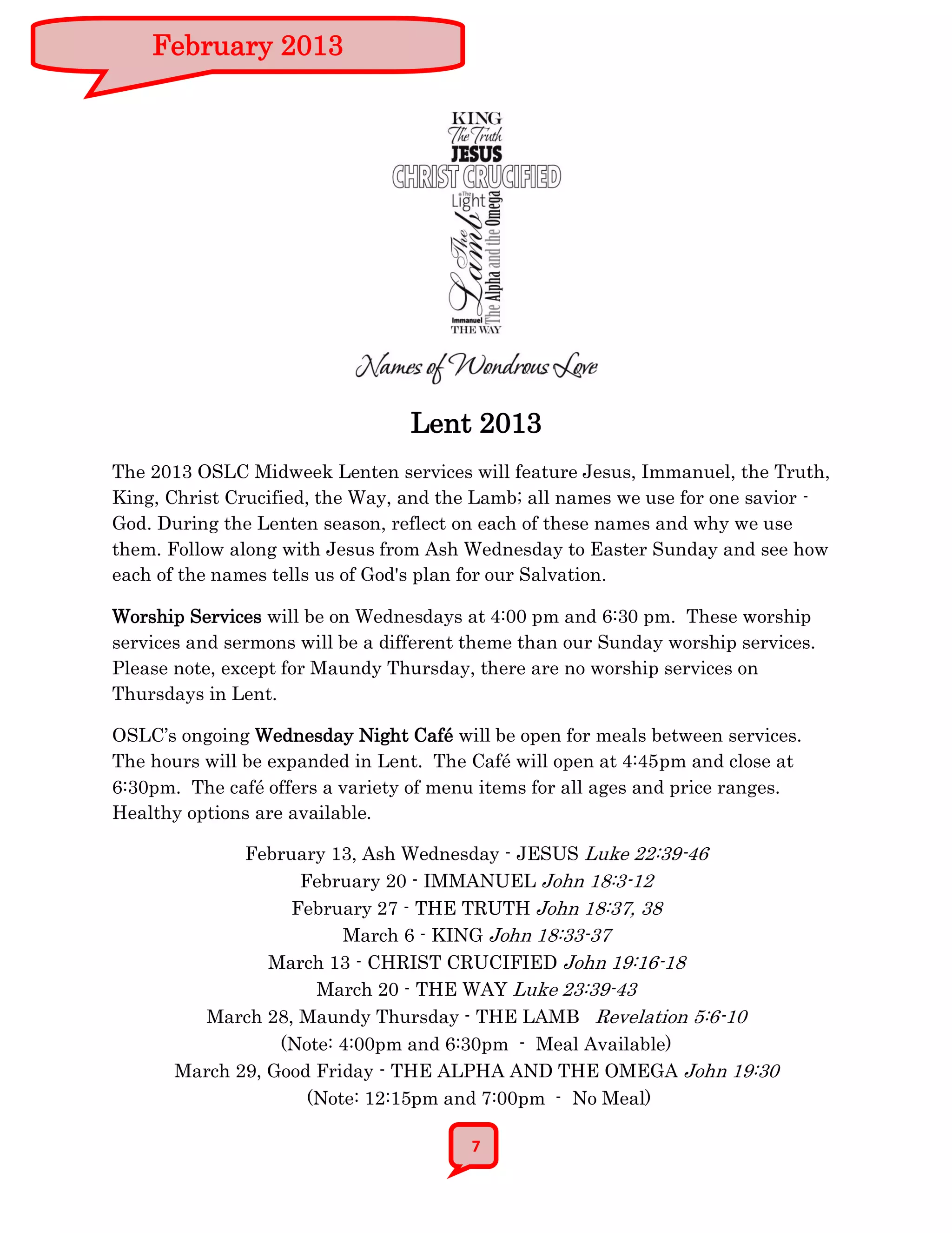 February 2013




                                 Lent 2013
The 2013 OSLC Midweek Lenten services will feature Jesus, Immanuel, the Truth,
King, Christ Crucified, the Way, and the Lamb; all names we use for one savior -
God. During the Lenten season, reflect on each of these names and why we use
them. Follow along with Jesus from Ash Wednesday to Easter Sunday and see how
each of the names tells us of God's plan for our Salvation.

Worship Services will be on Wednesdays at 4:00 pm and 6:30 pm. These worship
services and sermons will be a different theme than our Sunday worship services.
Please note, except for Maundy Thursday, there are no worship services on
Thursdays in Lent.

OSLC’s ongoing Wednesday Night Café will be open for meals between services.
The hours will be expanded in Lent. The Café will open at 4:45pm and close at
6:30pm. The café offers a variety of menu items for all ages and price ranges.
Healthy options are available.

              February 13, Ash Wednesday - JESUS Luke 22:39-46
                    February 20 - IMMANUEL John 18:3-12
                   February 27 - THE TRUTH John 18:37, 38
                         March 6 - KING John 18:33-37
                 March 13 - CHRIST CRUCIFIED John 19:16-18
                      March 20 - THE WAY Luke 23:39-43
          March 28, Maundy Thursday - THE LAMB Revelation 5:6-10
                  (Note: 4:00pm and 6:30pm - Meal Available)
       March 29, Good Friday - THE ALPHA AND THE OMEGA John 19:30
                     (Note: 12:15pm and 7:00pm - No Meal)

                                        7
 