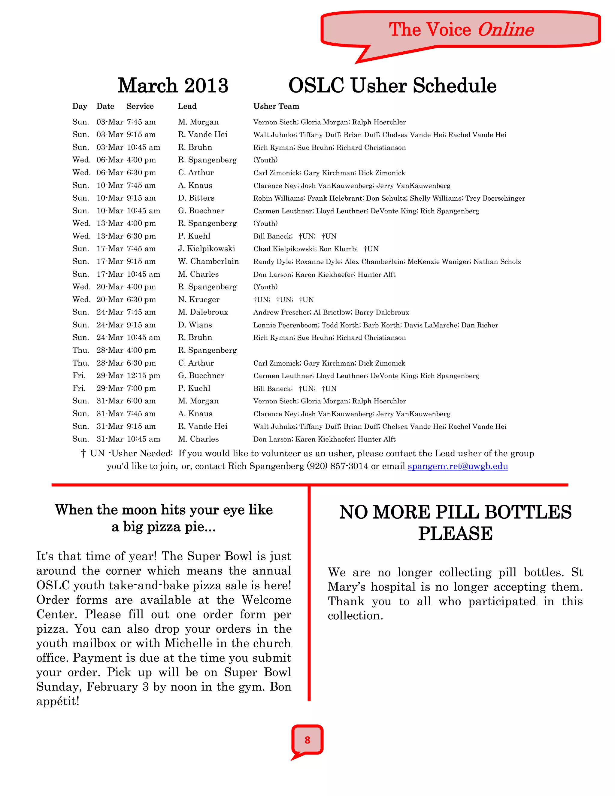 The Voice Online


                    March 2013                             OSLC Usher Schedule
      Day    Date   Service    Lead              Usher Team
      Sun. 03-Mar 7:45 am      M. Morgan         Vernon Siech; Gloria Morgan; Ralph Hoerchler
      Sun. 03-Mar 9:15 am      R. Vande Hei      Walt Juhnke; Tiffany Duff; Brian Duff; Chelsea Vande Hei; Rachel Vande Hei
      Sun. 03-Mar 10:45 am     R. Bruhn          Rich Ryman; Sue Bruhn; Richard Christianson
      Wed. 06-Mar 4:00 pm      R. Spangenberg    (Youth)
      Wed. 06-Mar 6:30 pm      C. Arthur         Carl Zimonick; Gary Kirchman; Dick Zimonick
      Sun. 10-Mar 7:45 am      A. Knaus          Clarence Ney; Josh VanKauwenberg; Jerry VanKauwenberg
      Sun. 10-Mar 9:15 am      D. Bitters        Robin Williams; Frank Helebrant; Don Schultz; Shelly Williams; Trey Boerschinger
      Sun. 10-Mar 10:45 am     G. Buechner       Carmen Leuthner; Lloyd Leuthner; DeVonte King; Rich Spangenberg
      Wed. 13-Mar 4:00 pm      R. Spangenberg    (Youth)
      Wed. 13-Mar 6:30 pm      P. Kuehl          Bill Baneck; †UN; †UN
      Sun. 17-Mar 7:45 am      J. Kielpikowski   Chad Kielpikowski; Ron Klumb; †UN
      Sun. 17-Mar 9:15 am      W. Chamberlain    Randy Dyle; Roxanne Dyle; Alex Chamberlain; McKenzie Waniger; Nathan Scholz
      Sun. 17-Mar 10:45 am     M. Charles        Don Larson; Karen Kiekhaefer; Hunter Alft
      Wed. 20-Mar 4:00 pm      R. Spangenberg    (Youth)
      Wed. 20-Mar 6:30 pm      N. Krueger        †UN; †UN; †UN
      Sun. 24-Mar 7:45 am      M. Dalebroux      Andrew Prescher; Al Brietlow; Barry Dalebroux
      Sun. 24-Mar 9:15 am      D. Wians          Lonnie Peerenboom; Todd Korth; Barb Korth; Davis LaMarche; Dan Richer
      Sun. 24-Mar 10:45 am     R. Bruhn          Rich Ryman; Sue Bruhn; Richard Christianson
      Thu. 28-Mar 4:00 pm      R. Spangenberg
      Thu. 28-Mar 6:30 pm      C. Arthur         Carl Zimonick; Gary Kirchman; Dick Zimonick
      Fri.   29-Mar 12:15 pm   G. Buechner       Carmen Leuthner; Lloyd Leuthner; DeVonte King; Rich Spangenberg
      Fri.   29-Mar 7:00 pm    P. Kuehl          Bill Baneck; †UN; †UN
      Sun. 31-Mar 6:00 am      M. Morgan         Vernon Siech; Gloria Morgan; Ralph Hoerchler
      Sun. 31-Mar 7:45 am      A. Knaus          Clarence Ney; Josh VanKauwenberg; Jerry VanKauwenberg
      Sun. 31-Mar 9:15 am      R. Vande Hei      Walt Juhnke; Tiffany Duff; Brian Duff; Chelsea Vande Hei; Rachel Vande Hei
      Sun. 31-Mar 10:45 am     M. Charles        Don Larson; Karen Kiekhaefer; Hunter Alft

        † UN -Usher Needed: If you would like to volunteer as an usher, please contact the Lead usher of the group
               you'd like to join, or, contact Rich Spangenberg (920) 857-3014 or email spangenr.ret@uwgb.edu



   When the moon hits your eye like                                       NO MORE PILL BOTTLES
          a big pizza pie...
                                                                                PLEASE
It's that time of year! The Super Bowl is just
around the corner which means the annual                              We are no longer collecting pill bottles. St
OSLC youth take-and-bake pizza sale is here!                          Mary’s hospital is no longer accepting them.
Order forms are available at the Welcome                              Thank you to all who participated in this
Center. Please fill out one order form per                            collection.
pizza. You can also drop your orders in the
youth mailbox or with Michelle in the church
office. Payment is due at the time you submit
your order. Pick up will be on Super Bowl
Sunday, February 3 by noon in the gym. Bon
appétit!


                                                                8
 
