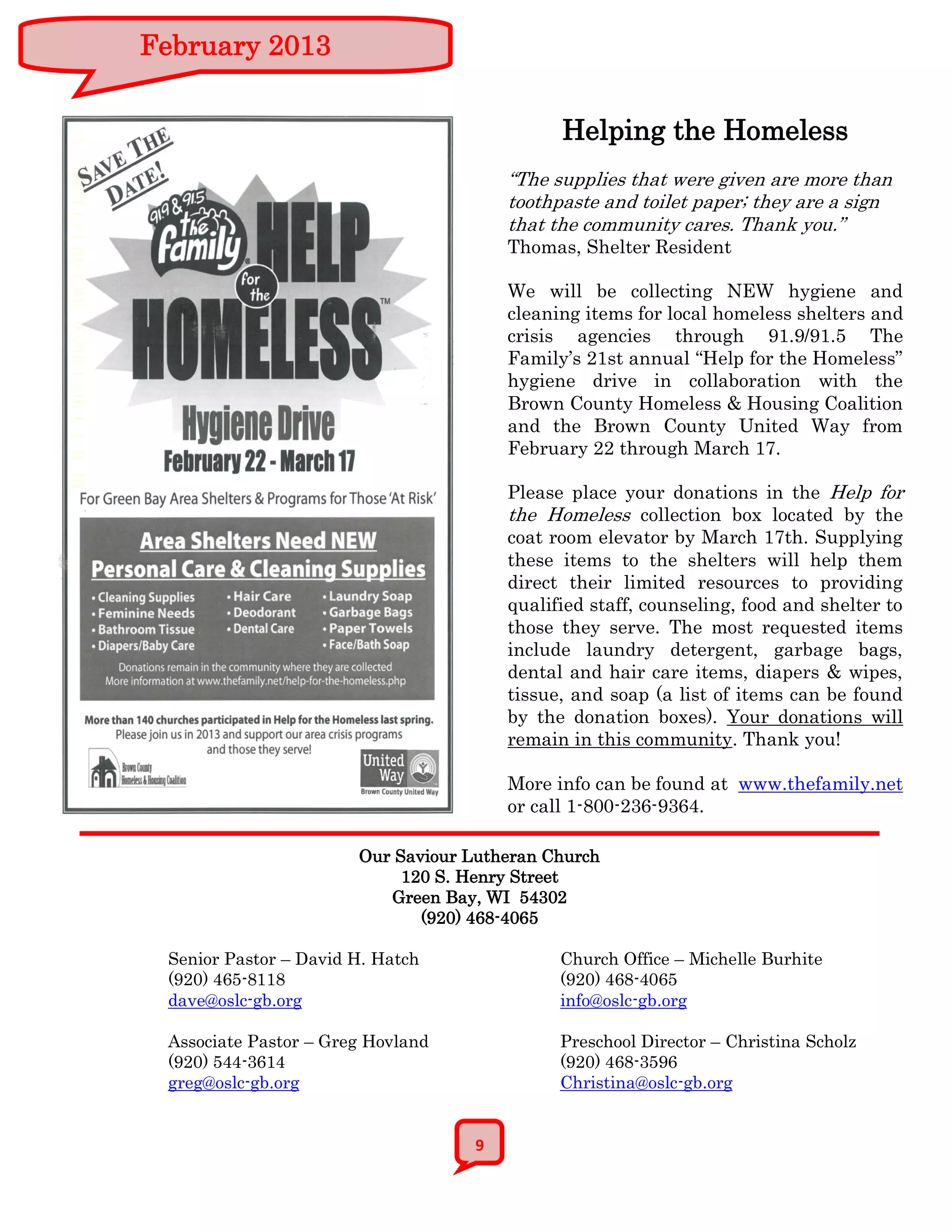 February 2013


                                              Helping the Homeless
                                        “The supplies that were given are more than
                                        toothpaste and toilet paper; they are a sign
                                        that the community cares. Thank you.”
                                        Thomas, Shelter Resident

                                        We will be collecting NEW hygiene and
                                        cleaning items for local homeless shelters and
                                        crisis agencies through 91.9/91.5 The
                                        Family’s 21st annual “Help for the Homeless”
                                        hygiene drive in collaboration with the
                                        Brown County Homeless & Housing Coalition
                                        and the Brown County United Way from
                                        February 22 through March 17.

                                        Please place your donations in the Help for
                                        the Homeless collection box located by the
                                        coat room elevator by March 17th. Supplying
                                        these items to the shelters will help them
                                        direct their limited resources to providing
                                        qualified staff, counseling, food and shelter to
                                        those they serve. The most requested items
                                        include laundry detergent, garbage bags,
                                        dental and hair care items, diapers & wipes,
                                        tissue, and soap (a list of items can be found
                                        by the donation boxes). Your donations will
                                        remain in this community. Thank you!

                                        More info can be found at www.thefamily.net
                                        or call 1-800-236-9364.

                       Our Saviour Lutheran Church
                            120 S. Henry Street
                          Green Bay, WI 54302
                              (920) 468-4065

 Senior Pastor – David H. Hatch               Church Office – Michelle Burhite
 (920) 465-8118                               (920) 468-4065
 dave@oslc-gb.org                             info@oslc-gb.org

 Associate Pastor – Greg Hovland              Preschool Director – Christina Scholz
 (920) 544-3614                               (920) 468-3596
 greg@oslc-gb.org                             Christina@oslc-gb.org


                                    9
 