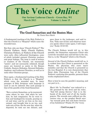 The Voice Online
                     Our Saviour Lutheran Church – Green Bay, WI
                      March 2013              Volume 1, Issue 15




                  The Good Samaritan and the Beaten Man
                                       By: Pastor Dave Hatch

A fundamental teaching of the Holy Father’s is          gave them to the innkeeper, and said to
that the Church is a "Hospital" which cures the         him, 'Take care of him; and whatever more
wounded man.                                            you spend, when I come again, I will repay
                                                        you." (Luke 10:33-35).
But first, who are these “Church Fathers”? The
Church Fathers, Early Church Fathers,                 The Church Fathers would tell us, in this
Christian Fathers, or Fathers of the Church           parable, the Samaritan represents Christ who
were early, often influential theologians, some       cured the wounded man and led him to the inn,
of which included eminent Christian teachers          that is, to the "Hospital" which is the Church.
and great bishops. The term is used of writers
or teachers of the Church, not necessarily            Several of the Church Fathers would tell us, it
"saints", and not necessarily ordained, though        is evident here that Christ is presented as the
many are honored as saints in the Roman               Healer, the physician who cures man's
Catholic, Eastern Orthodox, Oriental Orthodox,        maladies and that the Church is presented as
Anglican, and Lutheran Churches, as well as in        the true Hospital. It is very characteristic that
some other Christian groups.                          Saint John Chrysostom (one of the Church
                                                      Fathers), analyzing this parable, presents these
Once again, a fundamental teaching of the Holy        truths emphasized above.
Father’s is that the Church is a "Hospital"
which cures the wounded man. In many                  Here is how he sees the parable’s meaning, and
passages of Holy Scripture such language is           our part in it…
used or can be inferred. One such passage is
that of the parable of the Good Samaritan:              Man's life "in Paradise" was reduced to a
                                                        life governed by the devil and his wiles.
  "But a certain Samaritan, as he journeyed,            "And fell among thieves," that is in the
  came where he was. And when he saw                    hands of the devil and of all the hostile
  him, he had compassion. So he went to                 powers. The wounds man suffered are the
  him and bandaged his wounds, pouring on               various sins, as the prophet David says:
  oil and wine; and he set him on his own               "my wounds grow foul and fester because
  animal, and brought him to an inn, and                of my foolishness" (Psalm 37). For "every
  took care of him. On the next day, when he
  departed, he took out two denarii, and                            - Cont’d on page 2 -

                                                  1
 