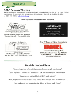 March 2013

OSLC Business Directory
Advertisements in the business directory help Our Saviour defray the cost of ‘The Voice Online’
each month. If you would like to advertise, please contact Michelle in the Church office
at (920) 468-4065 or info@oslc-gb.org.

                         Please support the sponsors who help support us!




                               Out of the mouths of Babes
             “It’s very important to be quiet in church…because people are sleeping.”

       “Jesus, if you can’t help me be a good boy, it’s OK. I’m having a good time like I am.”

                       “Grandpa, you are just like God! He’s really old too!”

      “Lord, forgive us our trash baskets as we forgive those who put trash in our baskets.”

               “And lead us not into temptation, but deliver us from e-mail. Amen.”




                                                 10
 