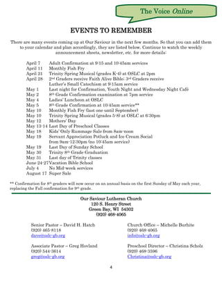 The Voice Online

                                EVENTS TO REMEMBER
There are many events coming up at Our Saviour in the next few months. So that you can add them
    to your calendar and plan accordingly, they are listed below. Continue to watch the weekly
                      announcement sheets, newsletter, etc. for more details:

        April 7    Adult Confirmation at 9:15 and 10:45am services
        April 11   Monthly Fish Fry
        April 21   Trinity Spring Musical (grades K-4) at OSLC at 2pm
        April 28   2nd Graders receive Faith Alive Bible; 3rd Graders receive
                   Luther’s Small Catechism at 9:15am service
        May 1      Last night for Confirmation, Youth Night and Wednesday Night Café
        May 2      8th Grade Confirmation examination at 7pm service
        May 4      Ladies’ Luncheon at OSLC
        May 5      8th Grade Confirmation at 10:45am service**
        May 10     Monthly Fish Fry (last one until September)
        May 10     Trinity Spring Musical (grades 5-8) at OSLC at 6:30pm
        May 12     Mothers’ Day
        May 13-14 Last Day of Preschool Classes
        May 18     Kids’ Only Rummage Sale from 8am-noon
        May 19     Servant Appreciation Potluck and Ice Cream Social
                   from 9am-12:30pm (no 10:45am service)
        May 19     Last Day of Sunday School
        May 30     Trinity 8th Grade Graduation
        May 31     Last day of Trinity classes
        June 24-27 Vacation Bible School
        July 4     No Mid-week services
        August 17 Super Sale

** Confirmation for 8th graders will now occur on an annual basis on the first Sunday of May each year,
replacing the Fall confirmation for 9th grade.

                                      Our Saviour Lutheran Church
                                           120 S. Henry Street
                                         Green Bay, WI 54302
                                             (920) 468-4065

           Senior Pastor – David H. Hatch                      Church Office – Michelle Burhite
           (920) 465-8118                                      (920) 468-4065
           dave@oslc-gb.org                                    info@oslc-gb.org

           Associate Pastor – Greg Hovland                     Preschool Director – Christina Scholz
           (920) 544-3614                                      (920) 468-3596
           greg@oslc-gb.org                                    Christina@oslc-gb.org

                                                      4
 