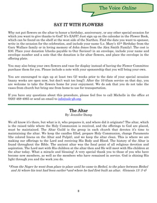 The Voice Online


                                SAY IT WITH FLOWERS
Why not put flowers on the altar to honor a birthday, anniversary, or any other special occasion for
which you want to give thanks to God? It’s EASY! Just sign up on the calendar in the Flower Book,
which can be found on the shelf at the west side of the Narthex. Find the date you want to sponsor,
write in the occasion for the celebration, and include your name (i.e. Mary’s 45 th Birthday from the
Gary Wallace family or in loving memory of John Jones from the Alex Smith Family). The cost is
$30. Place your donation (checks payable to Our Saviour) in an envelope, include your name and
envelope number and a note that the donation is for altar flowers, and place the envelope in the
offering plate.

You may also bring your own flowers and vase for display instead of having the Flower Committee
purchase them for you. Please include a note with your sponsorship that you will bring your own.

You are encouraged to sign up at least two (2) weeks prior to the date of your special occasion
(many weeks are open now, but don’t wait too long!). After the 10:45am service on that day, you
are welcome to take the flowers home for your enjoyment. We do ask that you do not take the
vases from church but bring one from home to use for transportation.

If you have any questions about this procedure, please feel free to call Michelle in the office at
(920) 468-4065 or send an email to info@oslc-gb.org.


                                           The Altar
                                        By: Jennifer Damp

We all know it’s there, but what is it, who prepares it, and where did it originate? The altar, which
is the raised table where the Holy Communion is received, and the offerings to God are placed,
must be maintained. The Altar Guild is the group in each church that devotes it’s time to
maintaining the altar. We keep the candles filled, prepare Holy Communion, change Paraments
(the colored linens on the Altar and Pulpit), and we keep the altar clean. This is where we are
making our offerings to the Lord and receiving His Body and Blood. The history of the Altar is
found throughout the Bible. The ancient altar was the focal point of all religious devotion and
aspiration. The Lord met with His children at the altar then and He will meet with His children at
the altar today. What a miracle and blessing! A very special thank you to those of you who have
become new members, as well as the members who have remained in service. God is shining His
light through you and the work you do.

3From  the Negev he went from place to place until he came to Bethel, to the place between Bethel
  and Ai where his tent had been earlier 4and where he had first built an altar. (Genesis 13: 3-4)




                                                 8
 