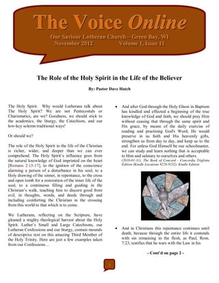 The Voice Online
                         Our Saviiour Lutheran Church – Green Bay,, WI
                         Our Sav our Lutheran Church – Green Bay WI
                          November 2012
                          November 2012           Vollume 1,, Issue 11
                                                   Vo ume 1 Issue 11




                 The Role of the Holy Spirit in the Life of the Believer
                                               By: Pastor Dave Hatch



The Holy Spirit. Why would Lutherans talk about                   And after God through the Holy Ghost in Baptism
The Holy Spirit? We are not Pentecostals or                        has kindled and effected a beginning of the true
Charismatics, are we? Goodness, we should stick to                 knowledge of God and faith, we should pray Him
the academics, the liturgy, the Catechism, and our                 without ceasing that through the same spirit and
low-key solemn traditional ways!                                   His grace, by means of the daily exercise of
                                                                   reading and practising God's Word, He would
Or should we?                                                      preserve in us faith and His heavenly gifts,
                                                                   strengthen us from day to day, and keep us to the
The role of the Holy Spirit in the life of the Christian           end. For unless God Himself be our schoolmaster,
is richer, wider, and deeper than we can ever                      we can study and learn nothing that is acceptable
comprehend. The Holy Spirit’s influence goes from                  to Him and salutary to ourselves and others.
the natural knowledge of God imprinted on the heart                (2010-01-31). The Book of Concord - Concordia Triglotta
[Romans 2:15-17], to the ignition of the conscience                Edition (Kindle Locations 9228-9232). Kindle Edition
alarming a person of a disturbance in his soul, to a
Holy drawing of the sinner, in repentance, to the cross
and open tomb for a restoration of the inner life of the
soul, to a continuous filling and guiding in the
Christian’s walk, teaching him to discern good from
evil, in thoughts, words, and deeds through and
including comforting the Christian in the crossing
from this world to that which is to come.

We Lutherans, reflecting on the Scripture, have
gleaned a mighty theological harvest about the Holy
Spirit. Luther’s Small and Large Catechisms, our
Lutheran Confessions and our liturgy, contain mounds              And in Christians this repentance continues until
of descriptive text on this amazing Third Member of                death, because through the entire life it contends
the Holy Trinity. Here are just a few examples taken               with sin remaining in the flesh, as Paul, Rom.
from our Confessions…                                              7:23, testifies that he wars with the Law in his

                                                                                   - Cont’d on page 2 -

                                                           1
 