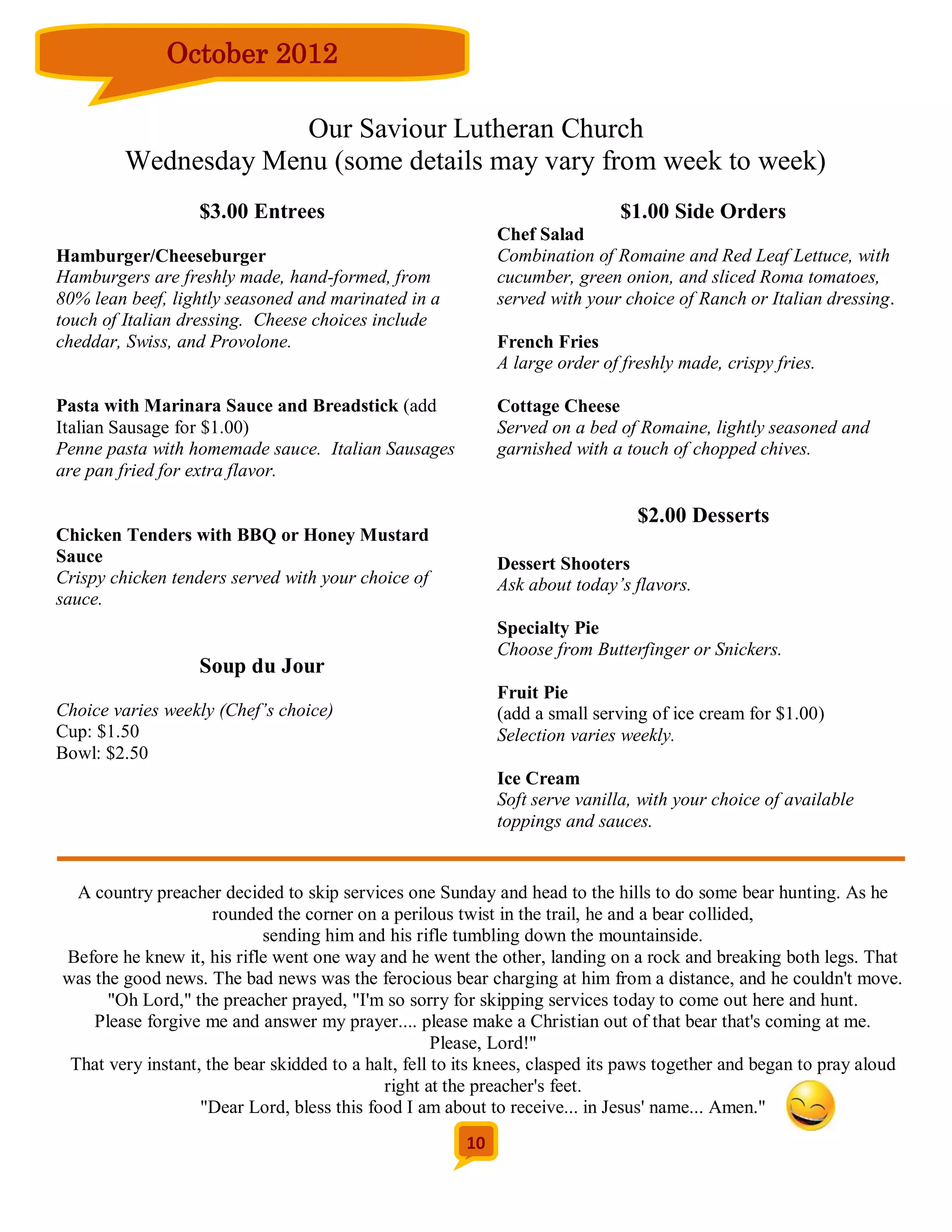 October 2012

                      Our Saviour Lutheran Church
         Wednesday Menu (some details may vary from week to week)
                  $3.00 Entrees                                              $1.00 Side Orders
                                                            Chef Salad
Hamburger/Cheeseburger                                      Combination of Romaine and Red Leaf Lettuce, with
Hamburgers are freshly made, hand-formed, from              cucumber, green onion, and sliced Roma tomatoes,
80% lean beef, lightly seasoned and marinated in a          served with your choice of Ranch or Italian dressing.
touch of Italian dressing. Cheese choices include
cheddar, Swiss, and Provolone.                              French Fries
                                                            A large order of freshly made, crispy fries.

Pasta with Marinara Sauce and Breadstick (add               Cottage Cheese
Italian Sausage for $1.00)                                  Served on a bed of Romaine, lightly seasoned and
Penne pasta with homemade sauce. Italian Sausages           garnished with a touch of chopped chives.
are pan fried for extra flavor.

                                                                               $2.00 Desserts
Chicken Tenders with BBQ or Honey Mustard
Sauce                                                       Dessert Shooters
Crispy chicken tenders served with your choice of           Ask about today’s flavors.
sauce.
                                                            Specialty Pie
                                                            Choose from Butterfinger or Snickers.
                  Soup du Jour
                                                            Fruit Pie
Choice varies weekly (Chef’s choice)                        (add a small serving of ice cream for $1.00)
Cup: $1.50                                                  Selection varies weekly.
Bowl: $2.50
                                                            Ice Cream
                                                            Soft serve vanilla, with your choice of available
                                                            toppings and sauces.


  A country preacher decided to skip services one Sunday and head to the hills to do some bear hunting. As he
                     rounded the corner on a perilous twist in the trail, he and a bear collided,
                            sending him and his rifle tumbling down the mountainside.
Before he knew it, his rifle went one way and he went the other, landing on a rock and breaking both legs. That
was the good news. The bad news was the ferocious bear charging at him from a distance, and he couldn't move.
      "Oh Lord," the preacher prayed, "I'm so sorry for skipping services today to come out here and hunt.
    Please forgive me and answer my prayer.... please make a Christian out of that bear that's coming at me.
                                                     Please, Lord!"
 That very instant, the bear skidded to a halt, fell to its knees, clasped its paws together and began to pray aloud
                                            right at the preacher's feet.
                   "Dear Lord, bless this food I am about to receive... in Jesus' name... Amen."
                                                       10
 