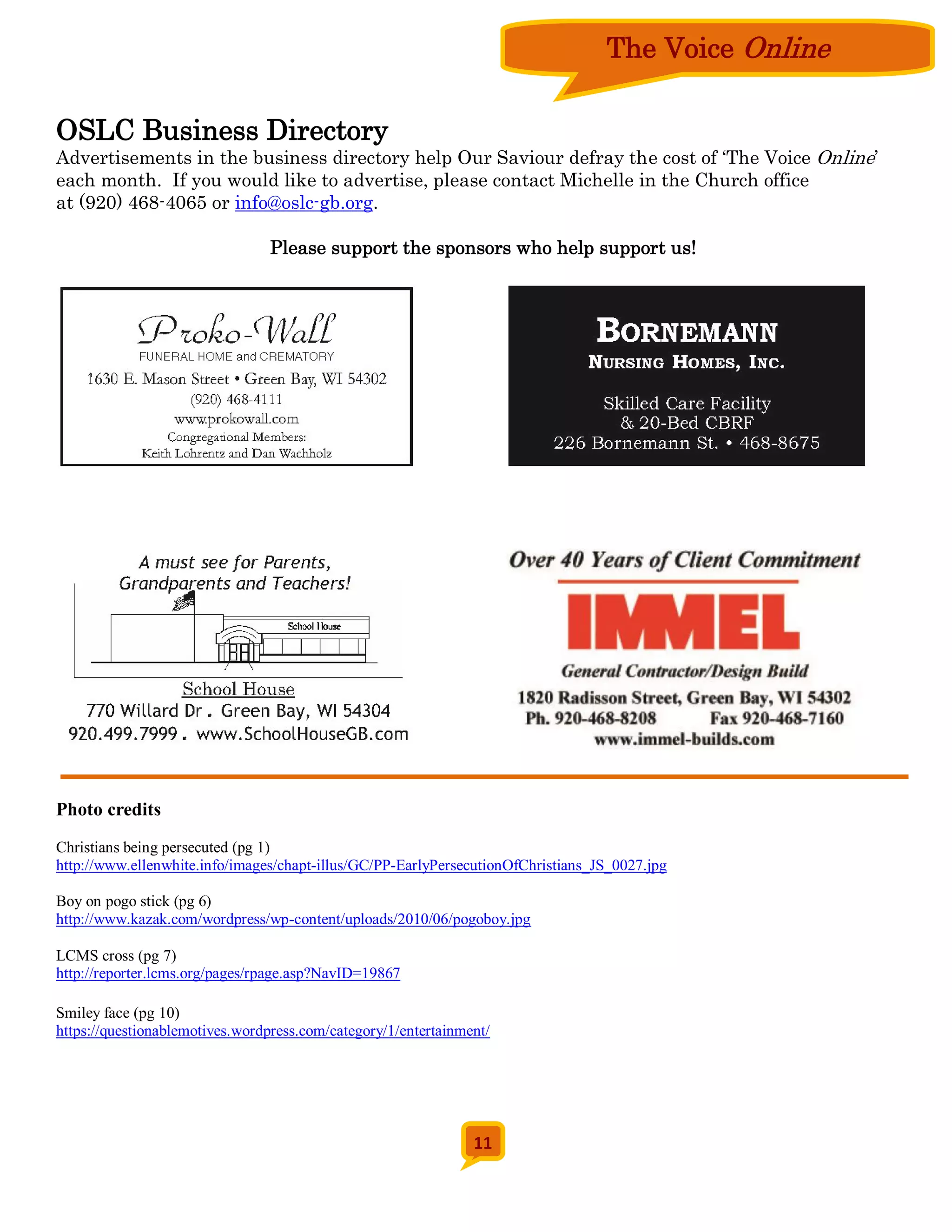 The Voice Online

OSLC Business Directory
Advertisements in the business directory help Our Saviour defray the cost of ‘The Voice Online’
each month. If you would like to advertise, please contact Michelle in the Church office
at (920) 468-4065 or info@oslc-gb.org.

                                 Please support the sponsors who help support us!




Photo credits
Christians being persecuted (pg 1)
http://www.ellenwhite.info/images/chapt-illus/GC/PP-EarlyPersecutionOfChristians_JS_0027.jpg

Boy on pogo stick (pg 6)
http://www.kazak.com/wordpress/wp-content/uploads/2010/06/pogoboy.jpg

LCMS cross (pg 7)
http://reporter.lcms.org/pages/rpage.asp?NavID=19867

Smiley face (pg 10)
https://questionablemotives.wordpress.com/category/1/entertainment/




                                                                11
 