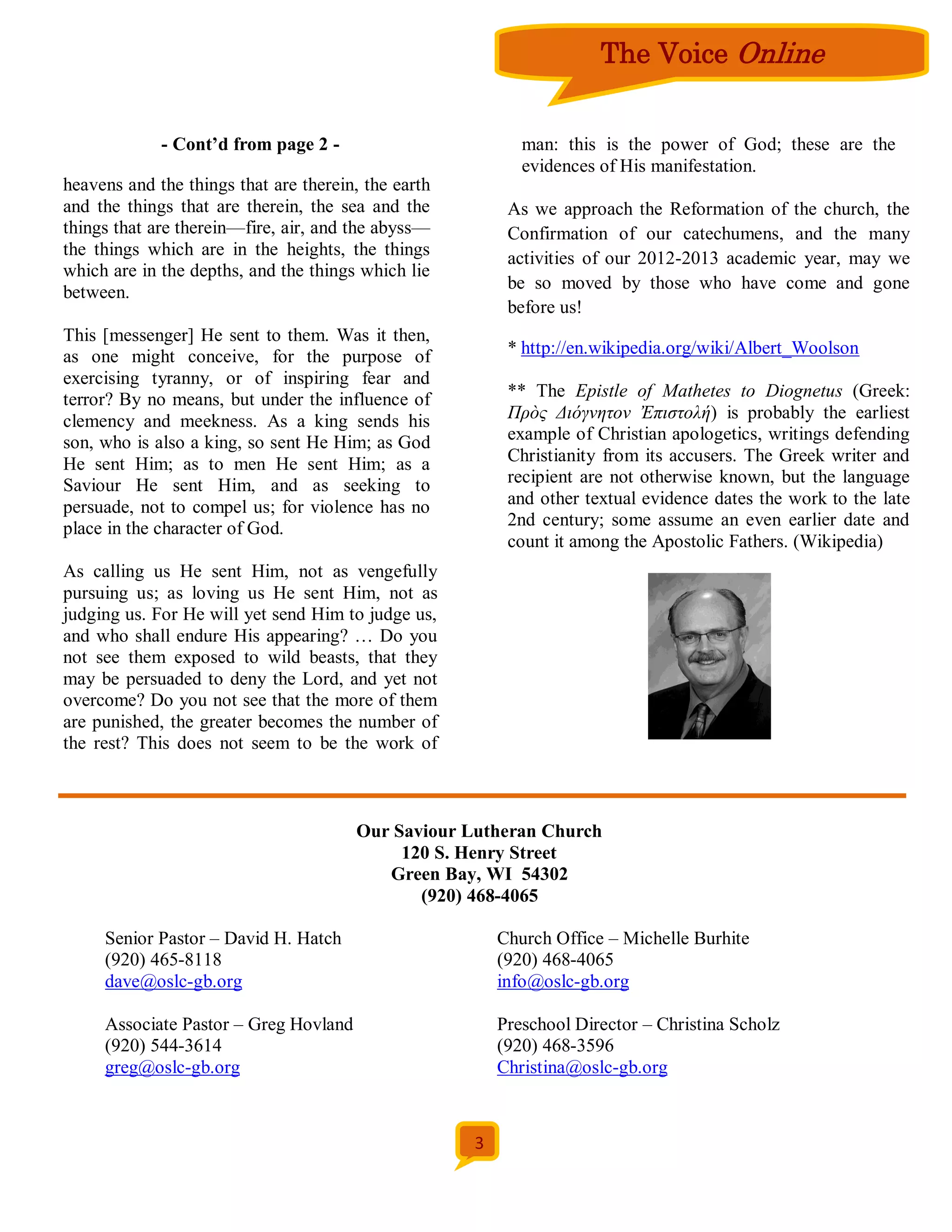 The Voice Online


             - Cont’d from page 2 -                         man: this is the power of God; these are the
                                                            evidences of His manifestation.
heavens and the things that are therein, the earth
and the things that are therein, the sea and the          As we approach the Reformation of the church, the
things that are therein—fire, air, and the abyss—         Confirmation of our catechumens, and the many
the things which are in the heights, the things           activities of our 2012-2013 academic year, may we
which are in the depths, and the things which lie
                                                          be so moved by those who have come and gone
between.
                                                          before us!
This [messenger] He sent to them. Was it then,
as one might conceive, for the purpose of                 * http://en.wikipedia.org/wiki/Albert_Woolson
exercising tyranny, or of inspiring fear and
terror? By no means, but under the influence of           ** The Epistle of Mathetes to Diognetus (Greek:
clemency and meekness. As a king sends his                Πρὸς Διόγνητον Ἐπιστολή) is probably the earliest
son, who is also a king, so sent He Him; as God           example of Christian apologetics, writings defending
He sent Him; as to men He sent Him; as a                  Christianity from its accusers. The Greek writer and
Saviour He sent Him, and as seeking to                    recipient are not otherwise known, but the language
persuade, not to compel us; for violence has no           and other textual evidence dates the work to the late
place in the character of God.                            2nd century; some assume an even earlier date and
                                                          count it among the Apostolic Fathers. (Wikipedia)
As calling us He sent Him, not as vengefully
pursuing us; as loving us He sent Him, not as
judging us. For He will yet send Him to judge us,
and who shall endure His appearing? … Do you
not see them exposed to wild beasts, that they
may be persuaded to deny the Lord, and yet not
overcome? Do you not see that the more of them
are punished, the greater becomes the number of
the rest? This does not seem to be the work of



                                       Our Saviour Lutheran Church
                                            120 S. Henry Street
                                          Green Bay, WI 54302
                                              (920) 468-4065

     Senior Pastor – David H. Hatch                      Church Office – Michelle Burhite
     (920) 465-8118                                      (920) 468-4065
     dave@oslc-gb.org                                    info@oslc-gb.org

     Associate Pastor – Greg Hovland                     Preschool Director – Christina Scholz
     (920) 544-3614                                      (920) 468-3596
     greg@oslc-gb.org                                    Christina@oslc-gb.org



                                                     3
 
