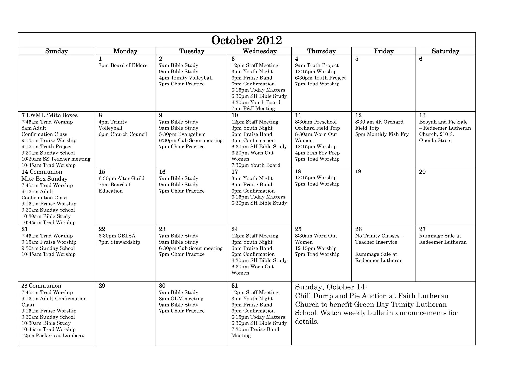 October 2012
         Sunday                   Monday                   Tuesday                 Wednesday               Thursday                 Friday               Saturday
                             1                     2                          3                       4                      5                      6
                             7pm Board of Elders   7am Bible Study            12pm Staff Meeting      9am Truth Project
                                                   9am Bible Study            3pm Youth Night         12:15pm Worship
                                                   4pm Trinity Volleyball     6pm Praise Band         6:30pm Truth Project
                                                   7pm Choir Practice         6pm Confirmation        7pm Trad Worship
                                                                              6:15pm Today Matters
                                                                              6:30pm SH Bible Study
                                                                              6:30pm Youth Board
                                                                              7pm P&F Meeting
7 LWML /Mite Boxes           8                     9                          10                      11                     12                     13
7:45am Trad Worship          4pm Trinity           7am Bible Study            12pm Staff Meeting      8:30am Preschool       8:30 am 4K Orchard     Booyah and Pie Sale
8am Adult                    Volleyball            9am Bible Study            3pm Youth Night         Orchard Field Trip     Field Trip             – Redeemer Lutheran
Confirmation Class           6pm Church Council    5:30pm Evangelism          6pm Praise Band         8:30am Worn Out        5pm Monthly Fish Fry   Church, 210 S.
9:15am Praise Worship                              6:30pm Cub Scout meeting   6pm Confirmation        Women                                         Oneida Street
9:15am Truth Project                               7pm Choir Practice         6:30pm SH Bible Study   12:15pm Worship
9:30am Sunday School                                                          6:30pm Worn Out         4pm Fish Fry Prep
10:30am SS Teacher meeting                                                    Women                   7pm Trad Worship
10:45am Trad Worship                                                          7:30pm Youth Board
14 Communion                 15                    16                         17                      18                     19                     20
Mite Box Sunday              6:30pm Altar Guild    7am Bible Study            3pm Youth Night         12:15pm Worship
7:45am Trad Worship          7pm Board of          9am Bible Study            6pm Praise Band         7pm Trad Worship
9:15am Adult                 Education             7pm Choir Practice         6pm Confirmation
Confirmation Class                                                            6:15pm Today Matters
9:15am Praise Worship                                                         6:30pm SH Bible Study
9:30am Sunday School
10:30am Bible Study
10:45am Trad Worship
21                           22                    23                         24                      25                     26                     27
7:45am Trad Worship          6:30pm GBLSA          7am Bible Study            12pm Staff Meeting      8:30am Worn Out        No Trinity Classes –   Rummage Sale at
9:15am Praise Worship        7pm Stewardship       9am Bible Study            3pm Youth Night         Women                  Teacher Inservice      Redeemer Lutheran
9:30am Sunday School                               6:30pm Cub Scout meeting   6pm Praise Band         12:15pm Worship
10:45am Trad Worship                               7pm Choir Practice         6pm Confirmation        7pm Trad Worship       Rummage Sale at
                                                                              6:30pm SH Bible Study                          Redeemer Lutheran
                                                                              6:30pm Worn Out
                                                                              Women

28 Communion                 29                    30                         31                      Sunday, October 14:
7:45am Trad Worship                                7am Bible Study            12pm Staff Meeting
9:15am Adult Confirmation                          8am OLM meeting            3pm Youth Night         Chili Dump and Pie Auction at Faith Lutheran
Class                                              9am Bible Study            6pm Praise Band         Church to benefit Green Bay Trinity Lutheran
9:15am Praise Worship                              7pm Choir Practice         6pm Confirmation
                                                                                                      School. Watch weekly bulletin announcements for
9:30am Sunday School                                                          6:15pm Today Matters
10:30am Bible Study                                                           6:30pm SH Bible Study   details.
10:45am Trad Worship                                                          7:30pm Praise Band
12pm Packers at Lambeau                                                       Meeting
 
