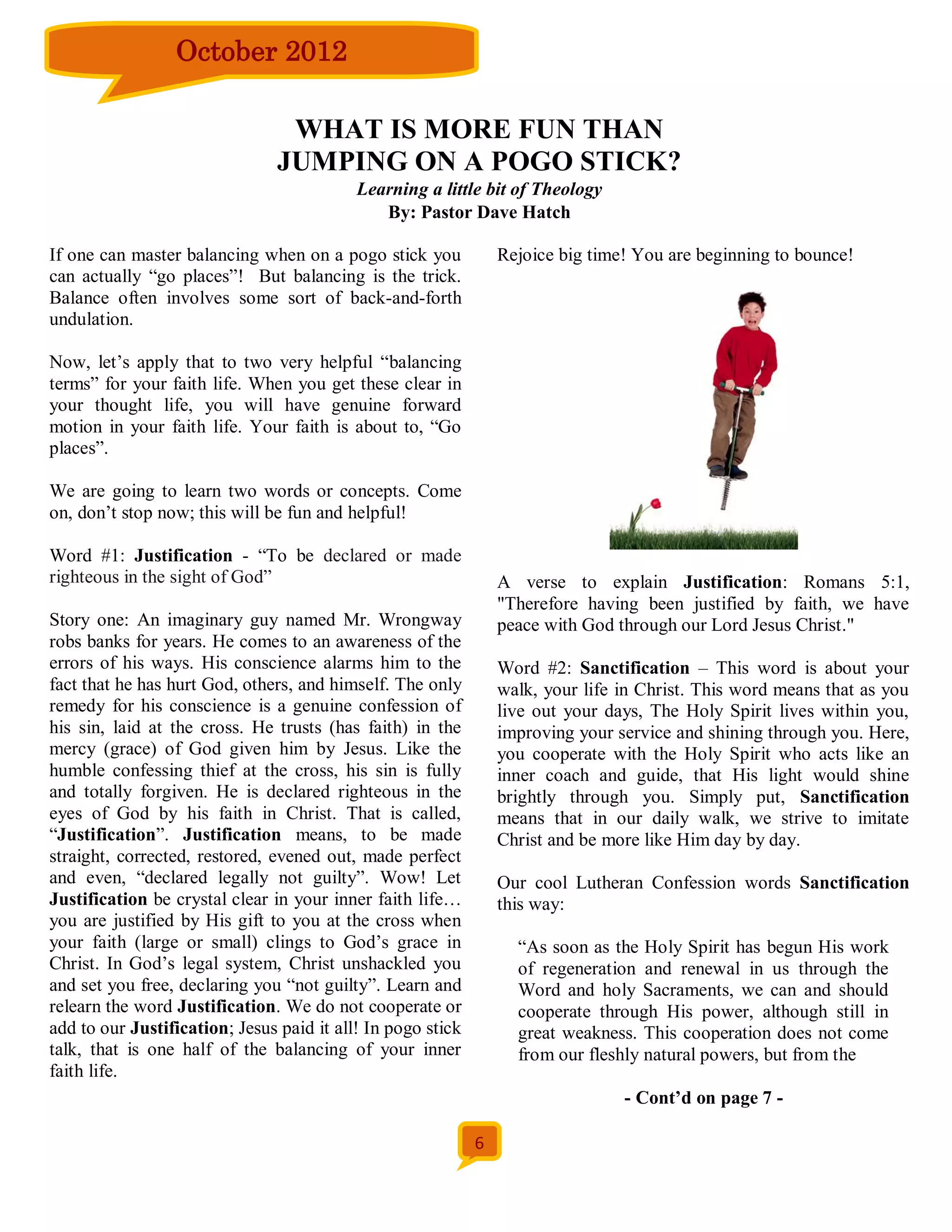 October 2012

                                 WHAT IS MORE FUN THAN
                                JUMPING ON A POGO STICK?
                                           Learning a little bit of Theology
                                              By: Pastor Dave Hatch

If one can master balancing when on a pogo stick you             Rejoice big time! You are beginning to bounce!
can actually “go places”! But balancing is the trick.
Balance often involves some sort of back-and-forth
undulation.

Now, let’s apply that to two very helpful “balancing
terms” for your faith life. When you get these clear in
your thought life, you will have genuine forward
motion in your faith life. Your faith is about to, “Go
places”.

We are going to learn two words or concepts. Come
on, don’t stop now; this will be fun and helpful!

Word #1: Justification - “To be declared or made
righteous in the sight of God”                                   A verse to explain Justification: Romans 5:1,
                                                                 "Therefore having been justified by faith, we have
Story one: An imaginary guy named Mr. Wrongway                   peace with God through our Lord Jesus Christ."
robs banks for years. He comes to an awareness of the
errors of his ways. His conscience alarms him to the             Word #2: Sanctification – This word is about your
fact that he has hurt God, others, and himself. The only         walk, your life in Christ. This word means that as you
remedy for his conscience is a genuine confession of             live out your days, The Holy Spirit lives within you,
his sin, laid at the cross. He trusts (has faith) in the         improving your service and shining through you. Here,
mercy (grace) of God given him by Jesus. Like the                you cooperate with the Holy Spirit who acts like an
humble confessing thief at the cross, his sin is fully           inner coach and guide, that His light would shine
and totally forgiven. He is declared righteous in the            brightly through you. Simply put, Sanctification
eyes of God by his faith in Christ. That is called,              means that in our daily walk, we strive to imitate
“Justification”. Justification means, to be made                 Christ and be more like Him day by day.
straight, corrected, restored, evened out, made perfect
and even, “declared legally not guilty”. Wow! Let                Our cool Lutheran Confession words Sanctification
Justification be crystal clear in your inner faith life…         this way:
you are justified by His gift to you at the cross when
your faith (large or small) clings to God’s grace in               “As soon as the Holy Spirit has begun His work
Christ. In God’s legal system, Christ unshackled you               of regeneration and renewal in us through the
and set you free, declaring you “not guilty”. Learn and            Word and holy Sacraments, we can and should
relearn the word Justification. We do not cooperate or             cooperate through His power, although still in
add to our Justification; Jesus paid it all! In pogo stick         great weakness. This cooperation does not come
talk, that is one half of the balancing of your inner              from our fleshly natural powers, but from the
faith life.
                                                                                 - Cont’d on page 7 -

                                                             6
 